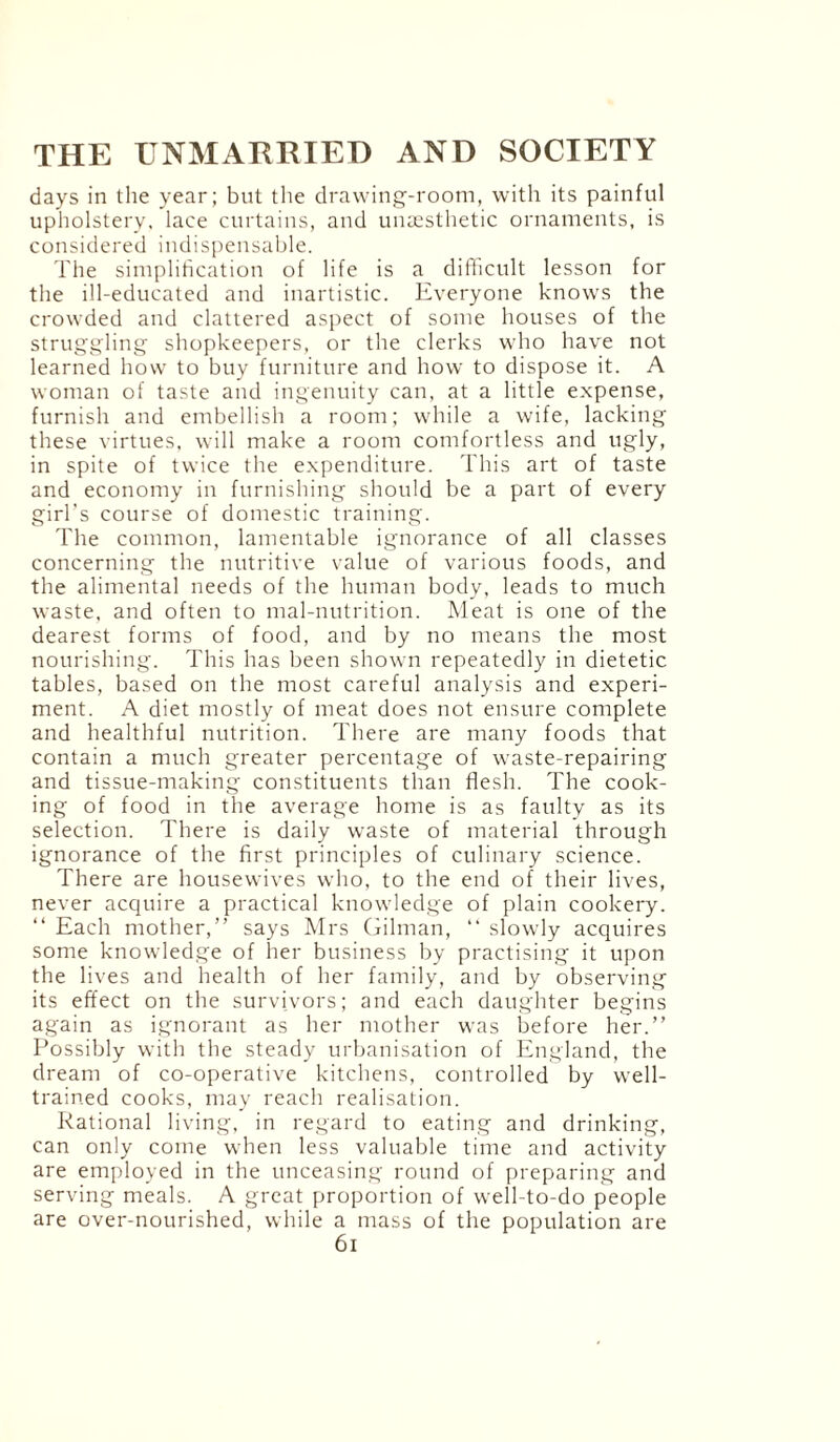 days in the year; but the drawing-room, with its painful upholstery, lace curtains, and unaesthetic ornaments, is considered indispensable. The simplification of life is a difficult lesson for the ill-educated and inartistic. Everyone knows the crowded and clattered aspect of some houses of the struggling shopkeepers, or the clerks who have not learned how to buy furniture and how to dispose it. A woman of taste and ingenuity can, at a little expense, furnish and embellish a room; while a wife, lacking these virtues, will make a room comfortless and ugly, in spite of twice the expenditure. This art of taste and economy in furnishing should be a part of every girl’s course of domestic training. The common, lamentable ignorance of all classes concerning the nutritive value of various foods, and the alimental needs of the human body, leads to much waste, and often to mal-nutrition. Meat is one of the dearest forms of food, and by no means the most nourishing. This has been shown repeatedly in dietetic tables, based on the most careful analysis and experi¬ ment. A diet mostly of meat does not ensure complete and healthful nutrition. There are many foods that contain a much greater percentage of waste-repairing and tissue-making constituents than flesh. The cook¬ ing of food in the average home is as faulty as its selection. There is daily waste of material through ignorance of the first principles of culinary science. There are housewives who, to the end of their lives, never acquire a practical knowledge of plain cookery. “ Each mother,” says Mrs Gilman, “ slowly acquires some knowledge of her business by practising it upon the lives and health of her family, and by observing its effect on the survivors; and each daughter begins again as ignorant as her mother was before her.” Possibly with the steady urbanisation of England, the dream of co-operative kitchens, controlled by well- trained cooks, may reach realisation. Rational living, in regard to eating and drinking, can only come when less valuable time and activity are employed in the unceasing round of preparing and serving meals. A great proportion of well-to-do people are over-nourished, while a mass of the population are