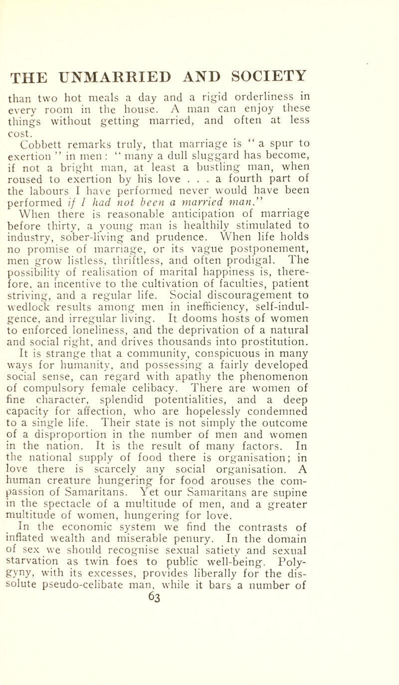 than two hot meals a day and a rigid orderliness in every room in the house. A man can enjoy these things without getting married, and often at less cost. Cobbett remarks truly, that marriage is “ a spur to exertion ” in men : “ many a dull sluggard has become, if not a bright man, at least a bustling man, when roused to exertion by his love ... a fourth part of the labours I have performed never would have been performed if I had not been a married man.” When there is reasonable anticipation of marriage before thirty, a young man is healthily stimulated to industry, sober-living and prudence. When life holds no promise of marriage, or its vague postponement, men grow listless, thriftless, and often prodigal. The possibility of realisation of marital happiness is, there¬ fore, an incentive to the cultivation of faculties, patient striving, and a regular life. Social discouragement to wedlock results among men in inefficiency, self-indul¬ gence, and irregular living. It dooms hosts of women to enforced loneliness, and the deprivation of a natural and social right, and drives thousands into prostitution. It is strange that a community, conspicuous in many ways for humanity, and possessing a fairly developed social sense, can regard with apathy the phenomenon of compulsory female celibacy. There are women of fine character, splendid potentialities, and a deep capacity for affection, who are hopelessly condemned to a single life. Their state is not simply the outcome of a disproportion in the number of men and women in the nation. It is the result of many factors. In the national supply of food there is organisation; in love there is scarcely any social organisation. A human creature hungering for food arouses the com¬ passion of Samaritans. Yet our Samaritans are supine in the spectacle of a multitude of men, and a greater multitude of women, hungering for love. In the economic system we find the contrasts of inflated wealth and miserable penury. In the domain of sex we should recognise sexual satiety and sexual starvation as twin foes to public well-being. Poly¬ gyny, with its excesses, provides liberally for the dis¬ solute pseudo-celibate man, while it bars a number of