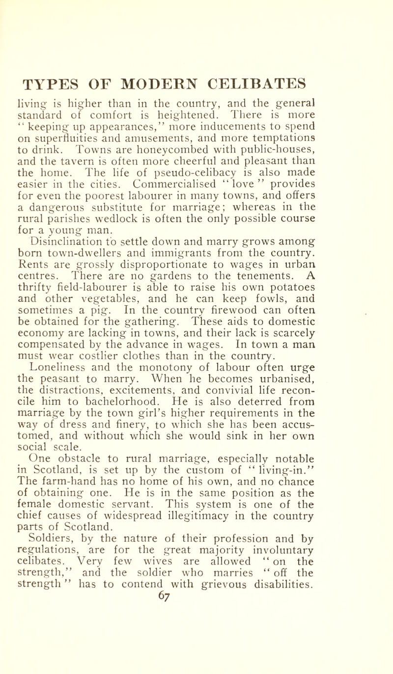 living is higher than in the country, and the general standard of comfort is heightened. There is more “ keeping up appearances,” more inducements to spend on superfluities and amusements, and more temptations to drink. Towns are honeycombed with public-houses, and the tavern is often more cheerful and pleasant than the home. The life of pseudo-celibacy is also made easier in the cities. Commercialised “ love ” provides for even the poorest labourer in many towns, and offers a dangerous substitute for marriage; whereas in the rural parishes wedlock is often the only possible course for a young man. Disinclination to settle down and marry grows among born town-dwellers and immigrants from the country. Rents are grossly disproportionate to wages in urban centres. There are no gardens to the tenements. A thrifty field-labourer is able to raise his own potatoes and other vegetables, and he can keep fowls, and sometimes a pig. In the country firewood can often be obtained for the gathering. These aids to domestic economy are lacking in towns, and their lack is scarcely compensated by the advance in wages. In town a man must wear costlier clothes than in the country. Loneliness and the monotony of labour often urge the peasant to marry. When he becomes urbanised, the distractions, excitements, and convivial life recon¬ cile him to bachelorhood. He is also deterred from marriage by the town girl’s higher requirements in the way of dress and finery, to which she has been accus¬ tomed, and without which she would sink in her own social scale. One obstacle to rural marriage, especially notable in Scotland, is set up by the custom of “ living-in.” The farm-hand has no home of his own, and no chance of obtaining one. He is in the same position as the female domestic servant. This system is one of the chief causes of widespread illegitimacy in the country parts of Scotland. Soldiers, by the nature of their profession and by regulations, are for the great majority involuntary celibates. Very few wives are allowed “ on the strength,” and the soldier who marries “ off the strength ” has to contend with grievous disabilities. 6 7