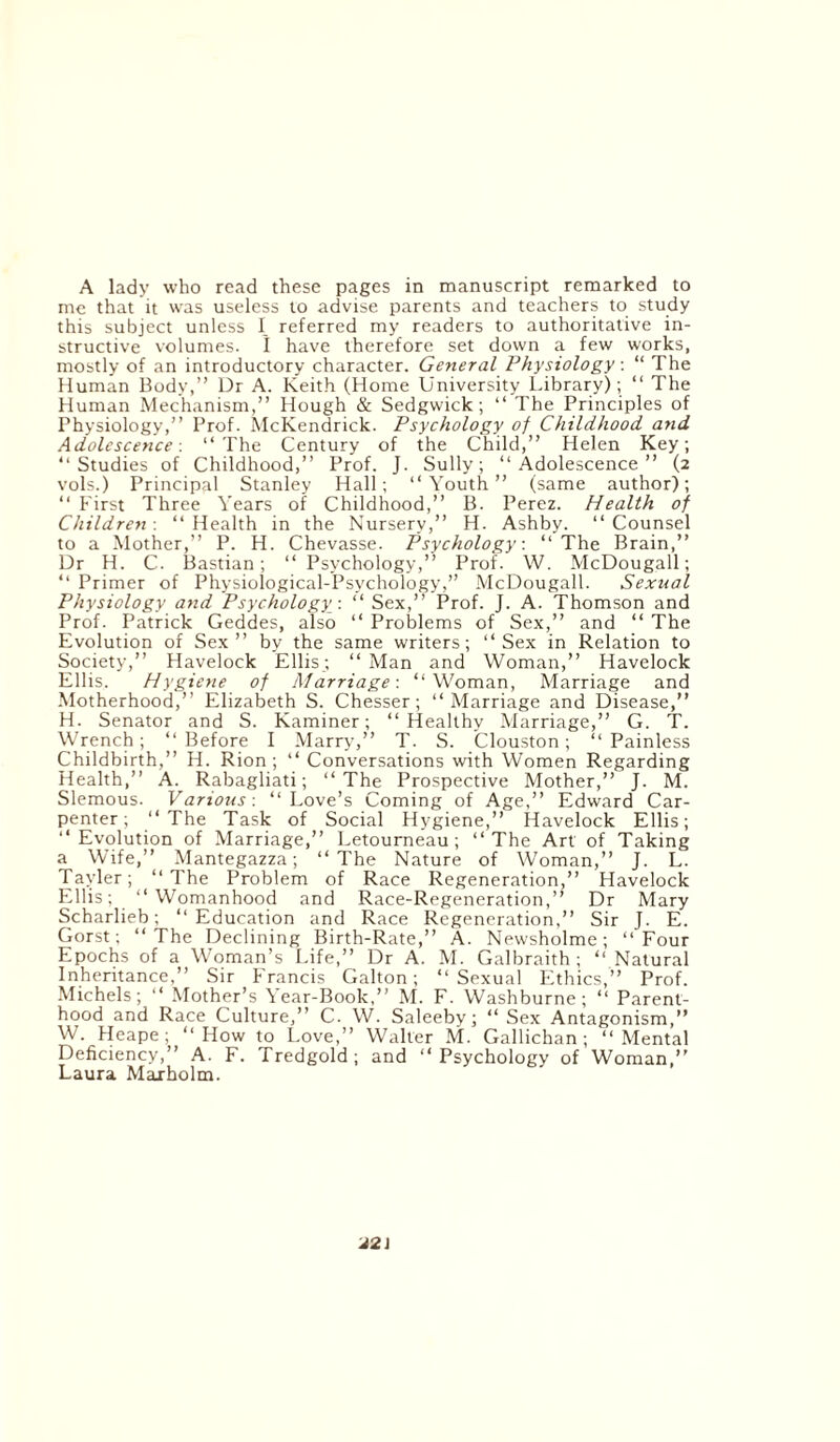 A lady who read these pages in manuscript remarked to me that it was useless to advise parents and teachers to study this subject unless I referred my readers to authoritative in¬ structive volumes. I have therefore set down a few works, mostly of an introductory character. General Physiology: “ The Human Body,” Dr A. Keith (Home University Library); “ The Human Mechanism,” Hough & Sedgwick; “ The Principles of Physiology,” Prof. McKendrick. Psychology of Childhood and Adolescence: “The Century of the Child,” Helen Key; “Studies of Childhood,” Prof. J. Sully; “Adolescence” (2 vols.) Principal Stanley Hall; “Youth” (same author); “ First Three Years of Childhood,” B. Perez. Health of Children-. “Health in the Nursery,” H. Ashby. “Counsel to a Mother,” P. H. Chevasse. Psychology: “ The Brain,” Dr H. C. Bastian; “ Psychology,” Prof. W. McDougall; “ Primer of Physiological-Psychology,” McDougall. Sexual Physiology and Psychology: “ Sex,” Prof. J. A. Thomson and Prof. Patrick Geddes, also “ Problems of Sex,” and “ The Evolution of Sex” by the same writers; “Sex in Relation to Society,” Havelock Ellis; “ Man and Woman,” Havelock Ellis. Hygiene of Marriage-. “Woman, Marriage and Motherhood,” Elizabeth S. Chesser; “Marriage and Disease,” H. Senator and S. Kaminer; “Healthy Marriage,” G. T. Wrench; “Before I Marry7,” T. S. Clouston; “Painless Childbirth,” H. Rion ; “ Conversations with Women Regarding Health,” A. Rabagliati; “The Prospective Mother,” J. M. Slemous. Various: “Love’s Coming of Age,” Edward Car¬ penter; “The Task of Social Hygiene,” Havelock Ellis; “Evolution of Marriage,” Letourneau; “The Art of Taking a Wife,” Mantegazza; “The Nature of Woman,” J. L. Tayler; “The Problem of Race Regeneration,” Havelock Ellis; “Womanhood and Race-Regeneration,” Dr Mary Scharlieb; “Education and Race Regeneration,” Sir J. E. Gorst; “The Declining Birth-Rate,” A. Newsholme; “Four Epochs of a Woman’s Life,” Dr A. M. Galbraith; “ Natural Inheritance,” Sir Francis Galton; “Sexual Ethics,” Prof. Michels; “ Mother’s Year-Book,” M. F. Washburne; “ Parent¬ hood and Race Culture,” C. W. Saleeby; “ Sex Antagonism,” W. Heape; “How to Love,” Walter M. Gallichan; “Mental Deficiency,” A. F. Tredgold; and “Psychology of Woman,” Laura Maxholm. J2\