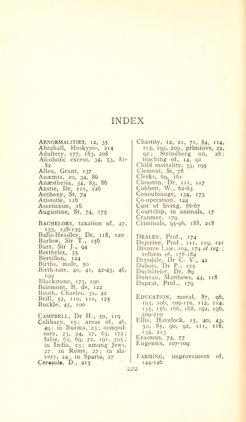 Abnormalities, 12, 35 Abrahall, Hoskyns-, 214 Adultery, 177, 183, 208 Alcoholic excess, 34, 53, Si- 82 Allen, Grant, 137 Anaemia, 20, 34, 86 Anaesthesia, 34, 83, 86 Anstie, Dr, m, 126 Anthony, St, 74 Aristotle, 116 Asceticism, 16 Augustine, St, 74, 175 Bachelors, taxation of, 27, i33, 138-139 Balls-Headley, Dr, 118, 120 Barlow, Sir T., 156 Barr, Sir J., 94 Berthelot, 55 Bertillon, 124 Births, male, 50 Birth-rate, 40, 41, 42-43, 46, 199 Blackstone, 173, igo Boismont, B. de, 122 Booth, Charles, 31, 42 Brill, 52, 110, hi, 125 Buckle, 45, 100 Campbell, Dr H., 50, ng Celibacy, 15; areas of, 46. 49; in Burma, 23; compul¬ sory, 23, 24. 27, 63, 172; false, 63, 69, 72, igi, 195; in India, 23; among Jews, 27; in Rome, 27; in sla¬ very, 24; in Sparta, 27 Cer«sol«, D., 213 Chastity, 12, 21, 71, 84, 114, 115) 193).209, primitive, 22, 92; Strindberg on, 28; teaching of, 14, 91 Child mortality, 33, 199 Clement, St, 78 Clerks, 69, 161 Clouston, Dr, hi, 117 Cobbett, W., 62-63 Concubinage, 134, 173 Co-operation, 144 Cost of living, 66-67 Courtship, in animals, 17 Cranmer, 179 Criminals, 95-96, 188, 218 DEALEY, Prof., 174 Dejerine, Prof., in, 119, 121 Divorce Law, 104, 174 et seq. ; reform of, 178-184 Drysdale, Dr C. V., 42 Dubois, Dr P., 125 Duchatelet, Dr, 8g Duncan, Matthews, 44, 118 Duprat, Prof., 179 Education, moral, 87, 96, 103, 106, 109-no, 112, 114, 155, 156, 166, 168, 192, ig6, 209-210 Ellis, Havelock, 15, 40, 43, 50, 85, 90, 92, in, 118, 134, 213 Erasmus, 74, 77 Eugenics, 107-109 Farming, improvement of, 144-146