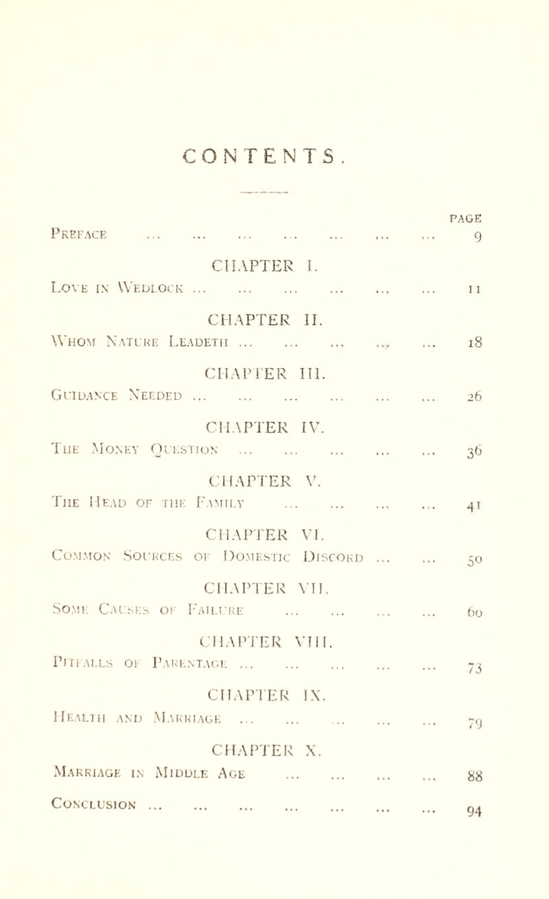 CONTENTS. PAGE Preface .. g CHAPTER Love in Wedlock. I. n CHAPTER Whom Nature Leadeth. II. 18 CHAPTER Guidance Needed. III. 26 CHAPTER The Money Question . IV. 36 CHAPTER The Head of tiie Family V. 41 CHAPTER Common Sources or Domestic VI. Discord ... 50 CHAPTER Some Causes or Failure VII. 60 CHAPTER Pitfalls 01 Parentage . VIII. 73 CHAPTER Health and Marriage . IX. 79 CHAPTER Marriage in Middle Age X. 88 Conclusion 94