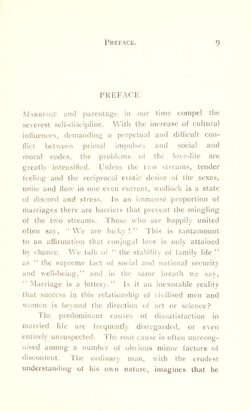 PREFACE. Marriage and parentage in our time compel tlie severest sell-discipline. W ith the increase of cultural influences, demanding a perpetual and difficult con¬ flict between primal impulses and social and moral codes, the problems of the love-life are greatly intensified. Unless the two streams, tender feeling and the reciprocal erotic desire of the sexes, unite and flow in one even current, wedlock is a state of discord and stress. In an immense proportion of marriages there are barriers that prevent the mingling of the two streams. Those who are happily united often say, “ We are luck) ! ” This is tantamount to an affirmation that conjugal love is only attained by chance. We talk of “ the stability of family life ” as “ the supreme fact of social and national security and well-being,” and in the same breath we say, ” Marriage is a lottery.” Is it an inexorable reality that success in this relationship of civilised men and women is beyond the direction of art or science? The predominant causes of dissatisfaction in married life arc frequently disregarded, or even entirely unsuspected. 1 he root cause is often unrecog¬ nised among a number ol obvious minor factors of discontent. I he ordinary man, with the crudest understanding ol his own nature, imagines that he