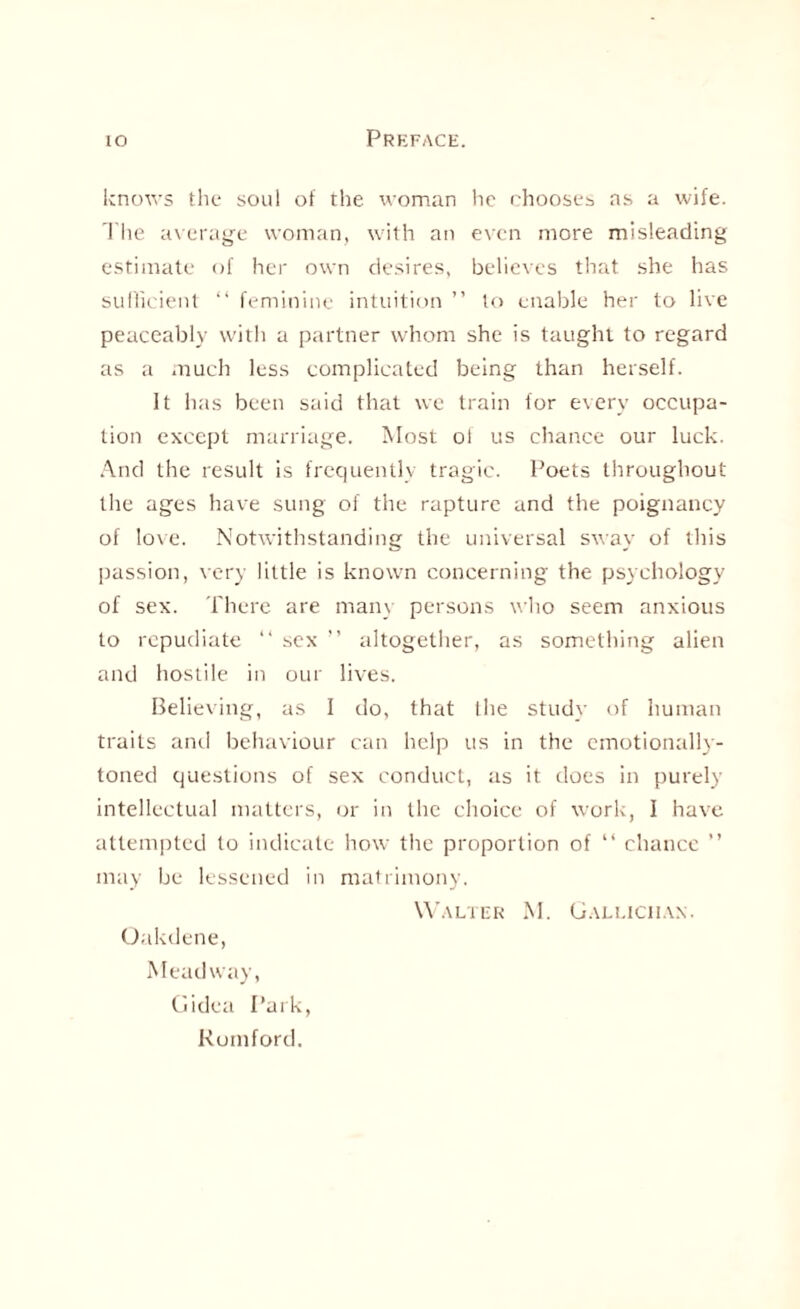 knows the soul of the woman he chooses as a wife. The average woman, with an even more misleading estimate of her own desires, believes that she has sufficient “ feminine intuition ” to enable her to live peaceably with a partner whom she is taught to regard as a much less complicated being than herself. It has been said that we train for every occupa¬ tion except marriage. Most of us chance our luck. And the result is frequently tragic. Poets throughout the ages have sung of the rapture and the poignancy of love. Notwithstanding the universal sway of this passion, very little is known concerning the psychology of sex. There are many persons who seem anxious to repudiate “ sex ” altogether, as something alien and hostile in our lives. Believing, as I do, that Ihe study of human traits and behaviour can help us in the emotionally- toned questions of sex conduct, as it does in purely intellectual matters, or in the choice of work, I have attempted to indicate how the proportion of “ chance ” may be lessened in matrimony. Walter M. Galliciiax. Oakdene, Meadway, Gidea Park, Romford.