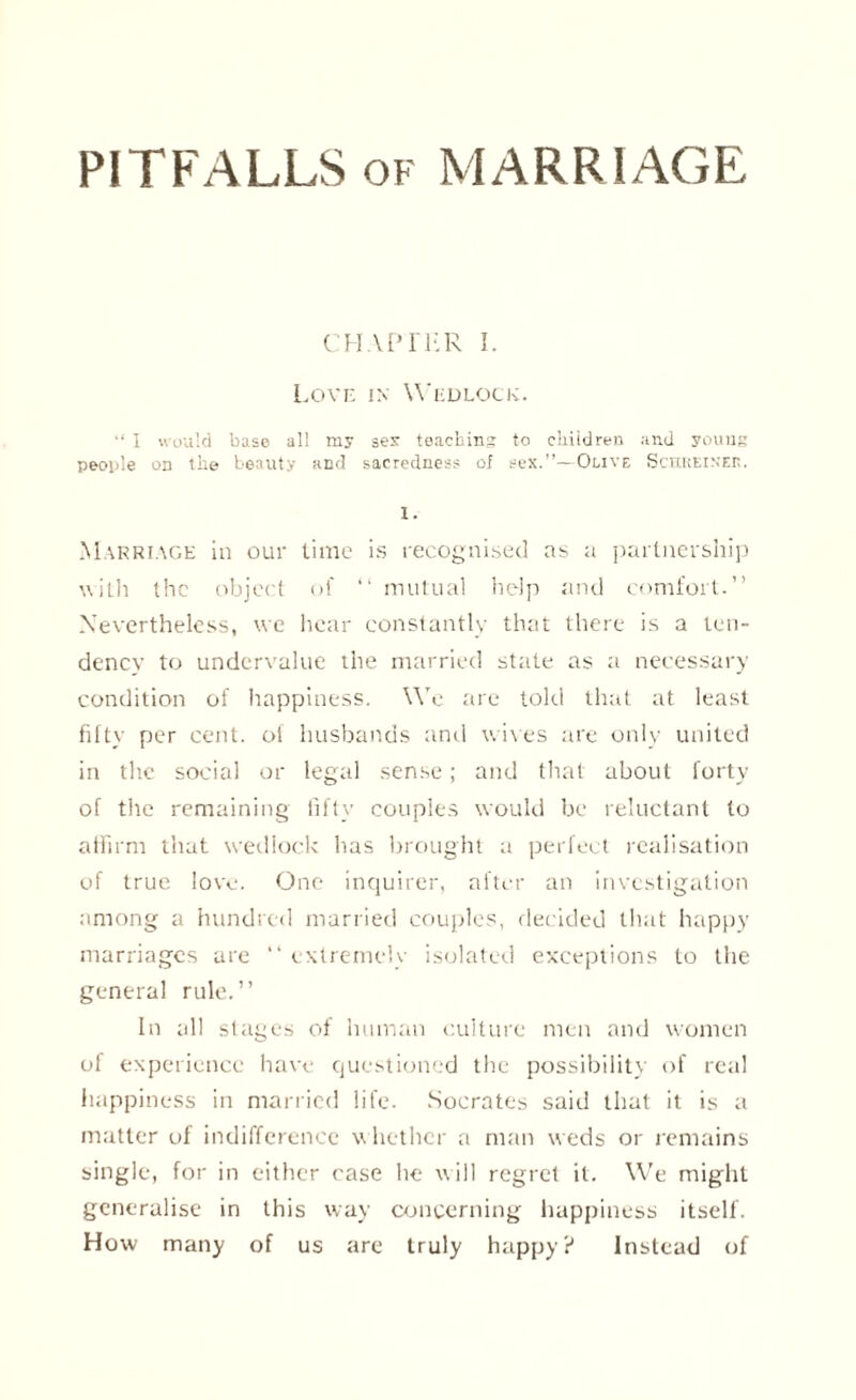 PITFALLS of MARRIAGE CHAPTER I. Love in Wedlock. “ I would base all my sex teaching to children and young people on the beauty and sacredness of sex.”—Olive Sctiuein'ep. I. Marriage in our time is recognised as a partnership ■with the object of “ mutual help and comfort.” Nevertheless, we hear constantly that there is a ten¬ dency to undervalue the married state as a necessary condition of happiness. We are told that at least fifty per cent, of husbands and wives are only united in the social or legal sense; and that about forty of the remaining fifty couples would be reluctant to affirm that wedlock has brought a perfect realisation of true love. One inquirer, after an investigation among a hundred married couples, decided that happy marriages are “ extremely isolated exceptions to the general rule.” In all stages of human culture men and women ol experience have questioned the possibility of real happiness in married life. Socrates said that it is a matter of indifference whether a man weds or remains single, for in either case he will regret it. We might generalise in this way concerning happiness itself. How many of us are truly happy? Instead of