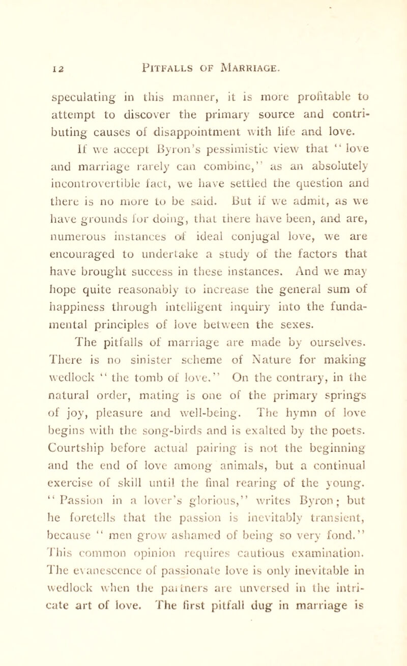 speculating in this manner, it is more profitable to attempt to discover the primary source and contri¬ buting causes of disappointment with life and love. If we accept Byron’s pessimistic view that “ love and marriage rarely can combine,” as an absolutely incontrovertible fact, we have settled the question and there is no more to be said. But if we admit, as we have grounds for doing, that there have been, and are, numerous instances of ideal conjugal love, we are encouraged to undertake a study of the factors that have brought success in these instances. And we may hope quite reasonably to increase the general sum of happiness through intelligent inquiry into the funda¬ mental principles of love between the sexes. The pitfalls of marriage are made by ourselves. There is no sinister scheme of Nature for making wedlock 11 the tomb of love.” On the contrary, in the natural order, mating is one of the primary springs of joy, pleasure and well-being. The hymn of love begins with the song-birds and is exalted by the poets. Courtship before actual pairing is not the beginning and the end of love among animals, but a continual exercise of skill until the final rearing of the young. ‘‘Passion in a lover’s glorious,” writes Byron; but he foretells that the passion is inevitably transient, because 11 men grow ashamed of being so very fond.” I bis common opinion requires cautious examination. The e\ anesccnce of passionate love is only inevitable in wedlock when the pai Lners are unversed in the intri¬ cate art of love. The first pitfall dug in marriage is