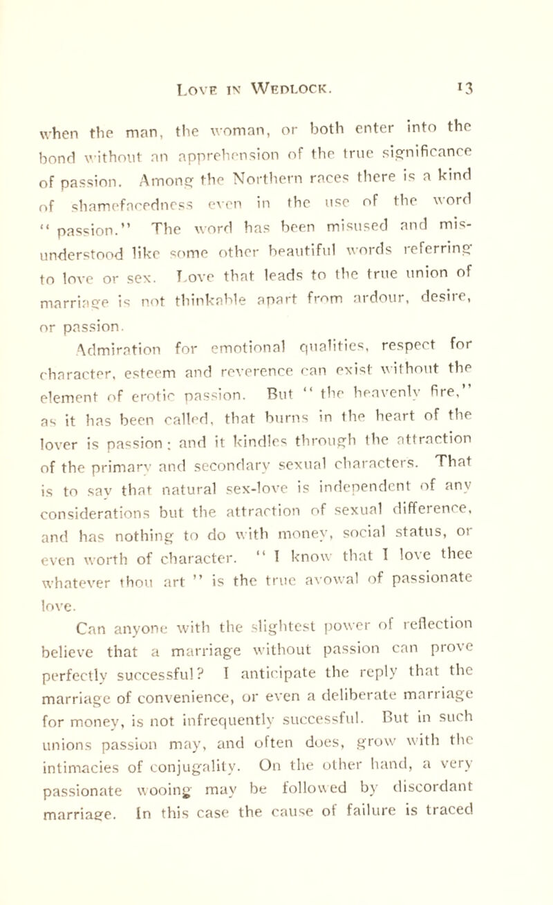when the man, the woman, or both enter into the bond without an apprehension of the true significance of passion. Among the Northern races there is a kind nf shamefacedness even in the use of the word “ passion.” The word has been misused and mis¬ understood like some other beautiful words icferring to love or sex. l ove that leads to the true union of marriage is not thinkable apart from ardour, desire, or passion. Admiration for emotional qualities, respect for character, esteem and reverence can exist without the element of erotic passion. But ” the heavenly fire, as it has been called, that burns in the heart of the lover is passion ; and it kindles through the attraction of the primary and secondary sexual characters. That is to sav that natural sex-love is independent of any considerations but the attraction of sexual difference, and has nothing to do with money, social status, ot even worth of character. “ l know that I love thee whatever thou art ” is the true avowal of passionate love. Can anyone with the slightest power of reflection believe that a marriage without passion can prove perfectly successful? I anticipate the reply that the marriage of convenience, or even a deliberate marriage for money, is not infrequently successful. But in such unions passion may, and often does, grow with the intimacies of conjugality. On the other hand, a very passionate wooing may be followed by discordant marriage. In this case the cause of failure is traced