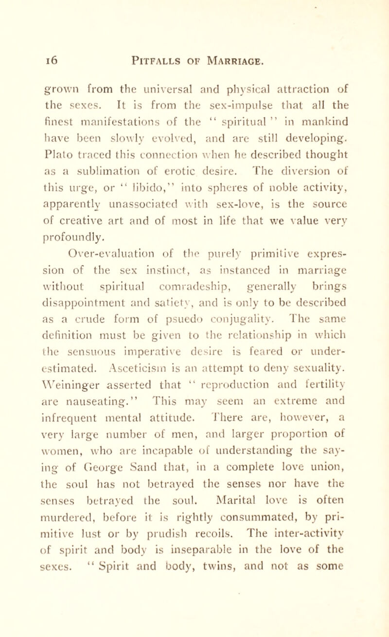 grown from the universal and physical attraction of the sexes. It is from the sex-impulse that all the finest manifestations of the “ spiritual ” in mankind have been slowly evolved, and are still developing. Plato traced this connection when he described thought as a sublimation of erotic desire. The diversion of this urge, or “ libido,” into spheres of noble activity, apparently unassociated with sex-love, is the source of creative art and of most in life that we value very profoundly. Over-evaluation of the purely primitive expres¬ sion of the sex instinct, as instanced in marriage without spiritual comradeship, generally brings disappointment and satiety, and is only to be described as a crude form of psuedo conjugality. The same definition must be given to the relationship in which the sensuous imperative desire is feared or under¬ estimated. Asceticism is an attempt to deny sexuality. Weininger asserted that “ reproduction and fertility are nauseating.” This may seem an extreme and infrequent mental attitude. There are, however, a very large number of men, and larger proportion of women, who are incapable of understanding the say¬ ing of George Sand that, in a complete love union, the soul has not betrayed the senses nor have the senses betrayed the soul. Marital love is often murdered, before it is rightly consummated, by pri¬ mitive lust or by prudish recoils. The inter-activity of spirit and body is inseparable in the love of the sexes. “ Spirit and body, twins, and not as some