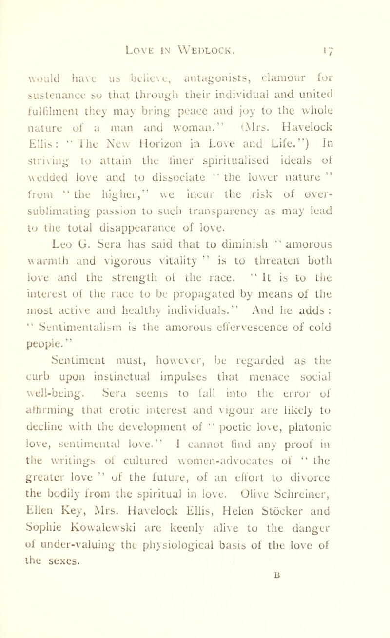 would have us believe, antagonists, clamour for sustenance so that through their individual and united fulfilment they may bring peace and joy to the whole nature of a man and woman.” (Mrs. Havelock Ellis: “ i he New Horizon in Love and Life.”) In striving to attain the finer spiritualised ideals of wedded love and to dissociate ” the lower nature ” from “ the higher,” we incur the risk of over¬ sublimating passion to such transparency as may lead to the total disappearance of love. Leo Li. Sera has said that to diminish ” amorous warmth and vigorous vitality ” is to threaten both iove and the strength of the race. “It is to the interest of the race to be propagated by means of the most active and healthy individuals.” And he adds : “ Sentimentalism is the amorous effervescence of cold people. ” Sentiment must, however, be regarded as the curb upon instinctual impulses that menace social well-being. Sera seems to fall into the error of affirming that erotic interest and vigour are likely to decline with the development of “ i>oetie love, platonic love, sentimental love.” 1 cannot find any proof in the writings of cultured v. omen-advocates of “ the greater love ” of the future, of an effort to divorce the bodily from the spiritual in love. Olive Schreiner, Ellen Key, Mrs. Havelock Ellis, Helen Stocker and Sophie Kowalewski are keenly alive to the danger ol under-valuing the physiological basis of the love of the sexes. u