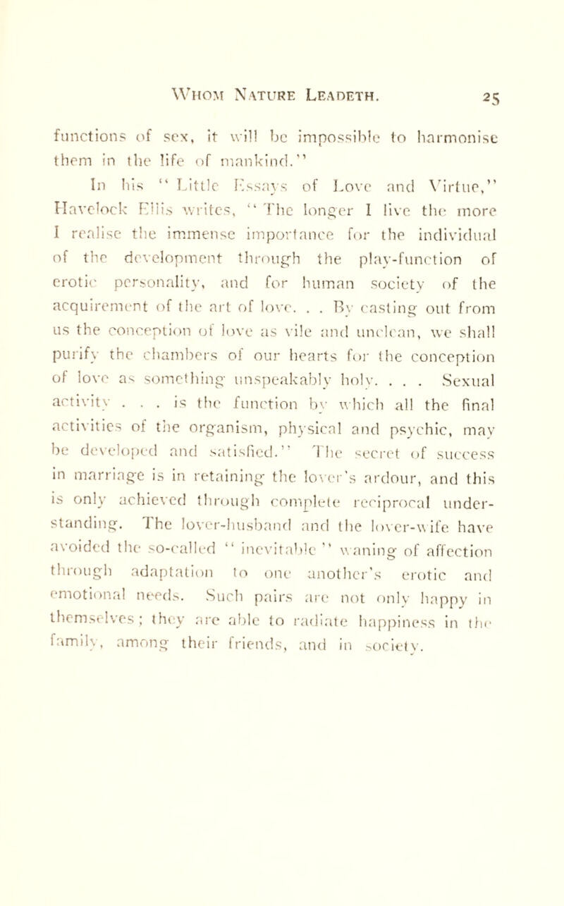 functions of sex, it will be impossible to harmonise them in the life of mankind.” In his “ Little Essays of Love and Virtue,” Havelock Ellis Avritcs, “ The longer 1 live the more I realise the immense importance for the individual of the development through the play-function of erotic personality, and for human society of the acquirement of the art of love. . . Bv casting out from us the conception oi love as vile and unclean, we shall purify the chambers of our hearts for the conception of love as something unspeakably holy. . . . Sexual activity ... is the function by which all the final activities of tne organism, physical and psychic, may be developed and satisfied.’ 1 he secret of success in marriage is in retaining the lover’s ardour, and this is only achieved through complete reciprocal under¬ standing. The lover-husband and the lover-wife have avoided the so-called ” inevitable ” waning of affection tin ough adaptation to one another’s erotic and emotional needs. Such pairs are not onlv happy in themselves; they are able to radiate happiness in the family, among their friends, and in society.