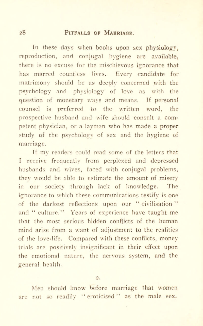 In these days when books upon sex physiology, reproduction, and conjugal hygiene are available, there is no excuse for the mischievous ignorance that has marred countless lives. Every candidate for matrimony should be as deeply concerned with the psychology and physiology of love as with the question of monetary ways and means. If personal counsel is preferred to the written word, the prospective husband and wife should consult a com¬ petent physician, or a layman who has made a proper study of the psychology of sex and the hygiene of marriage. Tf my readers could read some of the letters that I receive frequently from perplexed and depressed husbands and wives, fared with conjugal problems, they would be able to estimate the amount of misery in our society through lack of knowledge. The ignorance to which these communications testify is one of the darkest reflections upon our “ civilisation ” and “ culture.” Years of experience have taught me that the most serious hidden conflicts of the human mind arise from a want of adjustment to the realities of the love-life. Compared with these conflicts, money trials are positively insignificant in their effect upon the emotional nature, the nervous system, and the general health. Men should know 'wfore marriage that women are not so readilv 11 eroticised ” as the male sex.