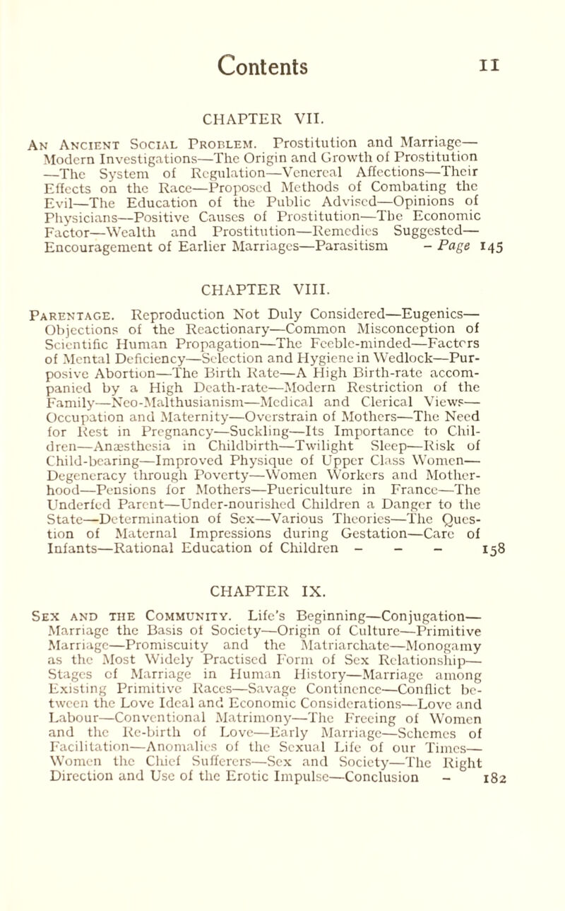 CHAPTER VII. An Ancient Social Problem. Prostitution and Marriage— Modern Investigations—The Origin and Growth of Prostitution —The System of Regulation—Venereal Affections—Their Effects on the Race—Proposed Methods of Combating the Evil—The Education of the Public Advised—Opinions of Physicians—Positive Causes of Prostitution—The Economic Factor—Wealth and Prostitution—Remedies Suggested— Encouragement of Earlier Marriages—Parasitism - Page 145 CHAPTER VIII. Parentage. Reproduction Not Duly Considered—Eugenics— Objections of the Reactionary—Common Misconception of Scientific Human Propagation—The Feeble-minded—Factors of Mental Deficiency—Selection and Hygiene in Wedlock—Pur¬ posive Abortion—The Birth Rate—A High Birth-rate accom¬ panied by a High Death-rate—Modern Restriction of the Family—Neo-Malthusianism—Medical and Clerical Views— Occupation and Maternity—Overstrain of Mothers—The Need for Rest in Pregnancy—Suckling—Its Importance to Chil¬ dren—Anaesthesia in Childbirth—Twilight Sleep—Risk of Child-bearing—Improved Physique of Upper Class Women— Degeneracy through Poverty—Women Workers and Mother¬ hood—Pensions for Mothers—Puericulture in France—The Underfed Parent—Under-nourished Children a Danger to the State—Determination of Sex—Various Theories—The Ques¬ tion of Maternal Impressions during Gestation—Care of Infants—Rational Education of Children - - - 158 CHAPTER IX. Sex and the Community. Life's Beginning—Conjugation— Marriage the Basis of Society—Origin of Culture—Primitive Marriage—Promiscuity and the Matriarchate—Monogamy as the Most Widely Practised Form of Sex Relationship— Stages of Marriage in Human History—Marriage among Existing Primitive Races—Savage Continence—Conflict be¬ tween the Love Ideal and Economic Considerations—Love and Labour—Conventional Matrimony—The Freeing of Women and the Re-birth of Love—Early Marriage—Schemes of Facilitation—Anomalies of the Sexual Life of our Times— Women the Chief Sufferers—Sex and Society—The Right Direction and Use of the Erotic Impulse—Conclusion - 182