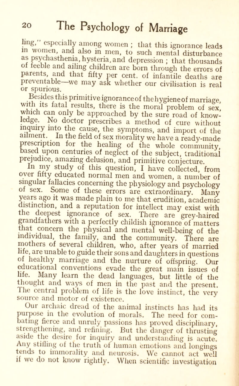 ling, especially among women ; that this ignorance leads in women, and also in men, to such mental disturbance as psych asthenia, hysteria, and depression ; that thousands ot teeble and ailing children are born through the errors of parents, and that fifty per cent, of infantile deaths are preventable we may ask whether our civilisation is real or spurious. Besides this primitive ignoranceof thehygieneof marriage latal results, there is the moral problem of sex which can only be approached by the sure road of know¬ ledge. No doctor prescribes a method of cure without inquiry into the cause, the symptoms, and import of the ailment. In the field of sex morality we have a ready-made prescription for the healing of the whole community based upon centuries of neglect of the subject, traditional prejudice, amazing delusion, and primitive conjecture. study of this question, I have collected, from over fifty educated normal men and women, a number of singular fallacies concerning the physiology and psychology of sex. Some of these errors are extraordinary. Many years ago it was made plain to me that erudition, academic distinction, and a reputation for intellect may exist with the deepest ignorance of sex. There are grey-haired grandfathers with a perfectly childish ignorance of matters that concern the physical and mental well-being of the individual, the family, and the community. There are mothers of several children, who, after years of married life, are unable to guide their sons and daughters in questions of healthy marriage and the nurture of offspring. Our educational conventions evade the great main issues of life. Many learn the dead languages, but little of the thought and ways of men in the past and the present. 1 he central problem of life is the love instinct, the very source and motor of existence. Our archaic dread of the animal instincts has had its purpose in the evolution of morals. The need for com¬ bating fierce and unruly passions has proved disciplinary, strengthening, and refining. But the danger of thrusting aside the desire for inquiry and understanding is acute. Any stifling ol the truth of human emotions and longings tends to immorality and neurosis. We cannot act well il we do not know rightly. When scientific investigation