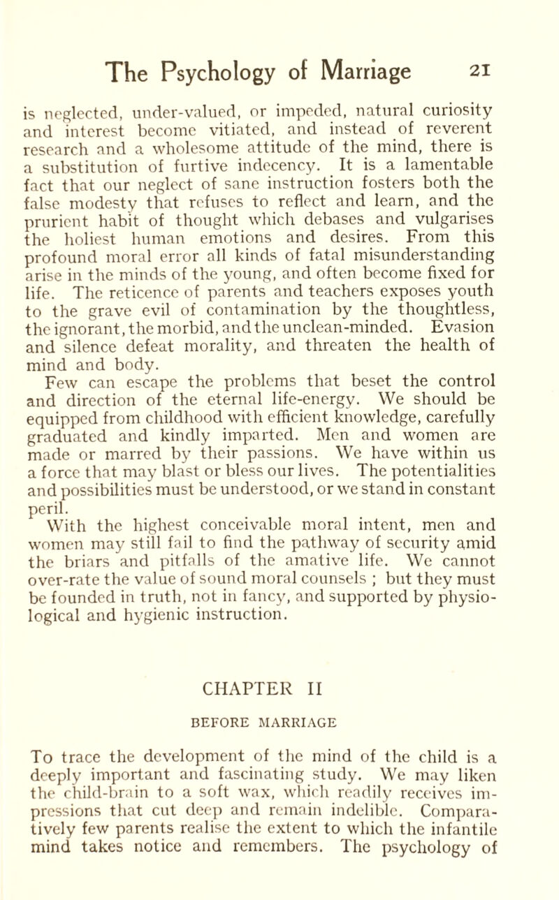 is neglected, under-valued, or impeded, natural curiosity and interest become vitiated, and instead of reverent research and a wholesome attitude of the mind, there is a substitution of furtive indecency. It is a lamentable fact that our neglect of sane instruction fosters both the false modesty that refuses to reflect and learn, and the prurient habit of thought which debases and vulgarises the holiest human emotions and desires. From this profound moral error all kinds of fatal misunderstanding arise in the minds of the young, and often become fixed for life. The reticence of parents and teachers exposes youth to the grave evil of contamination by the thoughtless, the ignorant, the morbid, and the unclean-minded. Evasion and silence defeat morality, and threaten the health of mind and body. Few can escape the problems that beset the control and direction of the eternal life-energy. We should be equipped from childhood with efficient knowledge, carefully graduated and kindly imparted. Men and women are made or marred by their passions. We have within us a force that may blast or bless our lives. The potentialities and possibilities must be understood, or we stand in constant peril. With the highest conceivable moral intent, men and women may still fail to find the pathway of security amid the briars and pitfalls of the amative life. We cannot over-rate the value of sound moral counsels ; but they must be founded in truth, not in fancy, and supported by physio¬ logical and hygienic instruction. CHAPTER II BEFORE MARRIAGE To trace the development of the mind of the child is a deeply important and fascinating study. We may liken the child-brain to a soft wax, which readily receives im¬ pressions that cut deep and remain indelible. Compara¬ tively few parents realise the extent to which the infantile mind takes notice and remembers. The psychology of