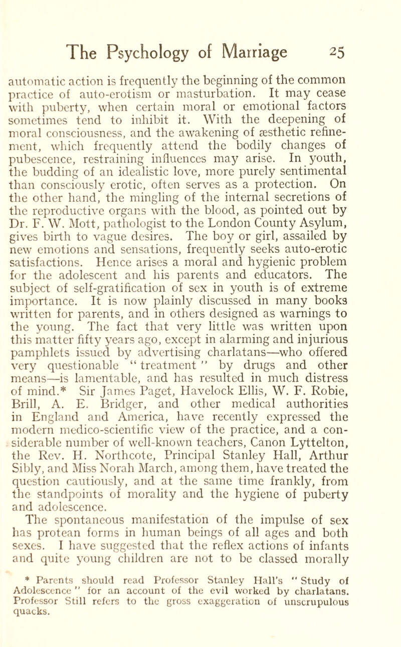 automatic action is frequently the beginning of the common practice of auto-erotism or masturbation. It may cease with puberty, when certain moral or emotional factors sometimes tend to inhibit it. With the deepening of moral consciousness, and the awakening of aesthetic refine¬ ment, which frequently attend the bodily changes of pubescence, restraining influences may arise. In youth, the budding of an idealistic love, more purely sentimental than consciously erotic, often serves as a protection. On the other hand, the mingling of the internal secretions of the reproductive organs with the blood, as pointed out by Dr. F. W. Mott, pathologist to the London County Asylum, gives birth to vague desires. The boy or girl, assailed by new emotions and sensations, frequently seeks auto-erotic satisfactions. Hence arises a moral and hygienic problem for the adolescent and his parents and educators. The subject of self-gratification of sex in youth is of extreme importance. It is now plainly discussed in many books written for parents, and in others designed as warnings to the young. The fact that very little was written upon this matter fifty years ago, except in alarming and injurious pamphlets issued by advertising charlatans—who offered very questionable “ treatment ” by drugs and other means—is lamentable, and has resulted in much distress of mind.* Sir James Paget, Havelock Ellis, W. F. Robie, Brill, A. E. Bridger, and other medical authorities in England and America, have recently expressed the modern medico-scientific view of the practice, and a con¬ siderable number of well-known teachers, Canon Lyttelton, the Rev. Ii. Northcote, Principal Stanley Hall, Arthur Sibly, and Miss Norah March, among them, have treated the question cautiously, and at the same time frankly, from the standpoints of morality and the hygiene of puberty and adolescence. The spontaneous manifestation of the impulse of sex has protean forms in human beings of all ages and both sexes. I have suggested that the reflex actions of infants and quite young children are not to be classed morally * Parents should read Professor Stanley Hall’s  Study of Adolescence ” for an account of the evil worked by charlatans. Professor Still refers to the gross exaggeration of unscrupulous quacks.