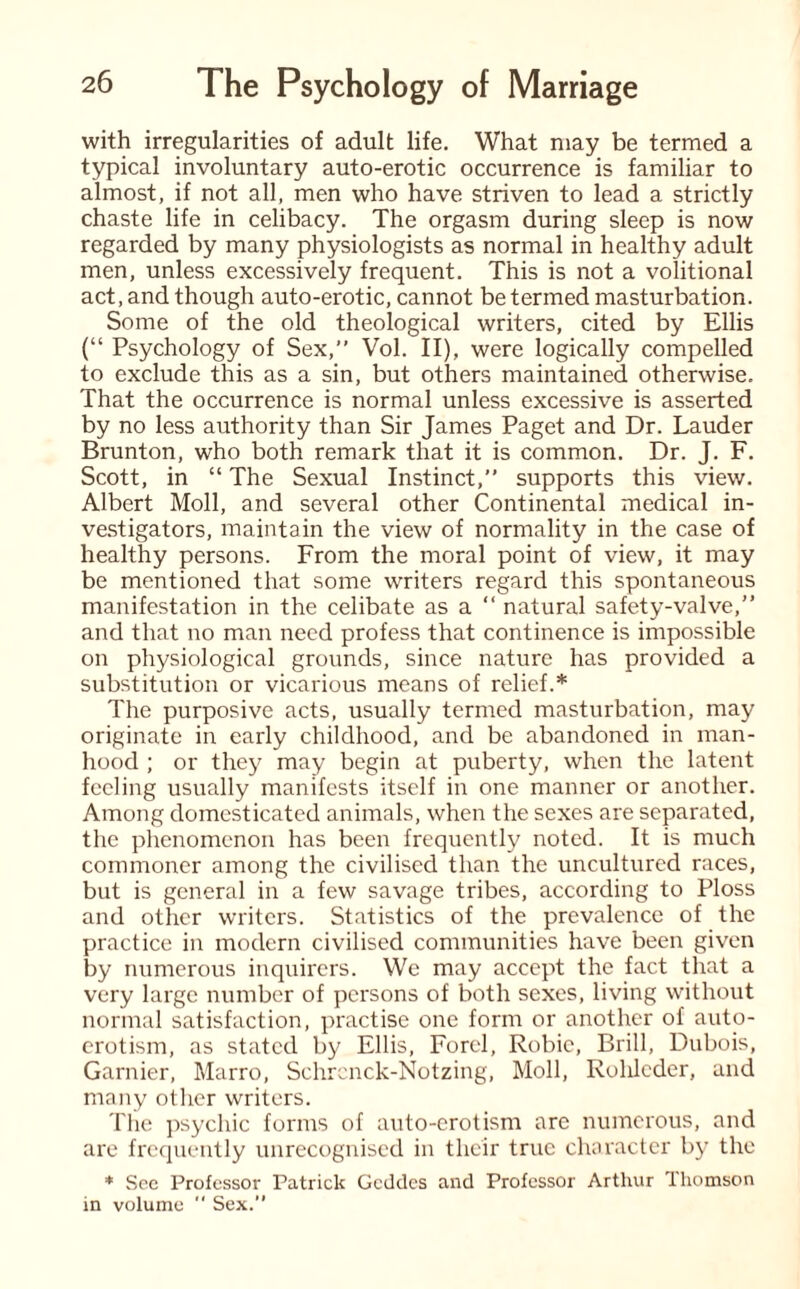 with irregularities of adult life. What may be termed a typical involuntary auto-erotic occurrence is familiar to almost, if not all, men who have striven to lead a strictly chaste life in celibacy. The orgasm during sleep is now regarded by many physiologists as normal in healthy adult men, unless excessively frequent. This is not a volitional act, and though auto-erotic, cannot be termed masturbation. Some of the old theological writers, cited by Ellis (“ Psychology of Sex,” Vol. II), were logically compelled to exclude this as a sin, but others maintained otherwise. That the occurrence is normal unless excessive is asserted by no less authority than Sir James Paget and Dr. Lauder Brunton, who both remark that it is common. Dr. J. F. Scott, in “ The Sexual Instinct,” supports this view. Albert Moll, and several other Continental medical in¬ vestigators, maintain the view of normality in the case of healthy persons. From the moral point of view, it may be mentioned that some writers regard this spontaneous manifestation in the celibate as a “ natural safety-valve,” and that no man need profess that continence is impossible on physiological grounds, since nature has provided a substitution or vicarious means of relief.* The purposive acts, usually termed masturbation, may originate in early childhood, and be abandoned in man¬ hood ; or they may begin at puberty, when the latent feeling usually manifests itself in one manner or another. Among domesticated animals, when the sexes are separated, the phenomenon has been frequently noted. It is much commoner among the civilised than the uncultured races, but is general in a few savage tribes, according to Ploss and other writers. Statistics of the prevalence of the practice in modern civilised communities have been given by numerous inquirers. We may accept the fact that a very large number of persons of both sexes, living without normal satisfaction, practise one form or another of auto¬ erotism, as stated by Ellis, Forel, Robic, Brill, Dubois, Gamier, Marro, Schrcnck-Notzing, Moll, Rohlcder, and many other writers. The psychic forms of auto-erotism are numerous, and are frequently unrecognised in their true character by the * See Professor Patrick Gcddes and Professor Arthur Thomson in volume  Sex.”