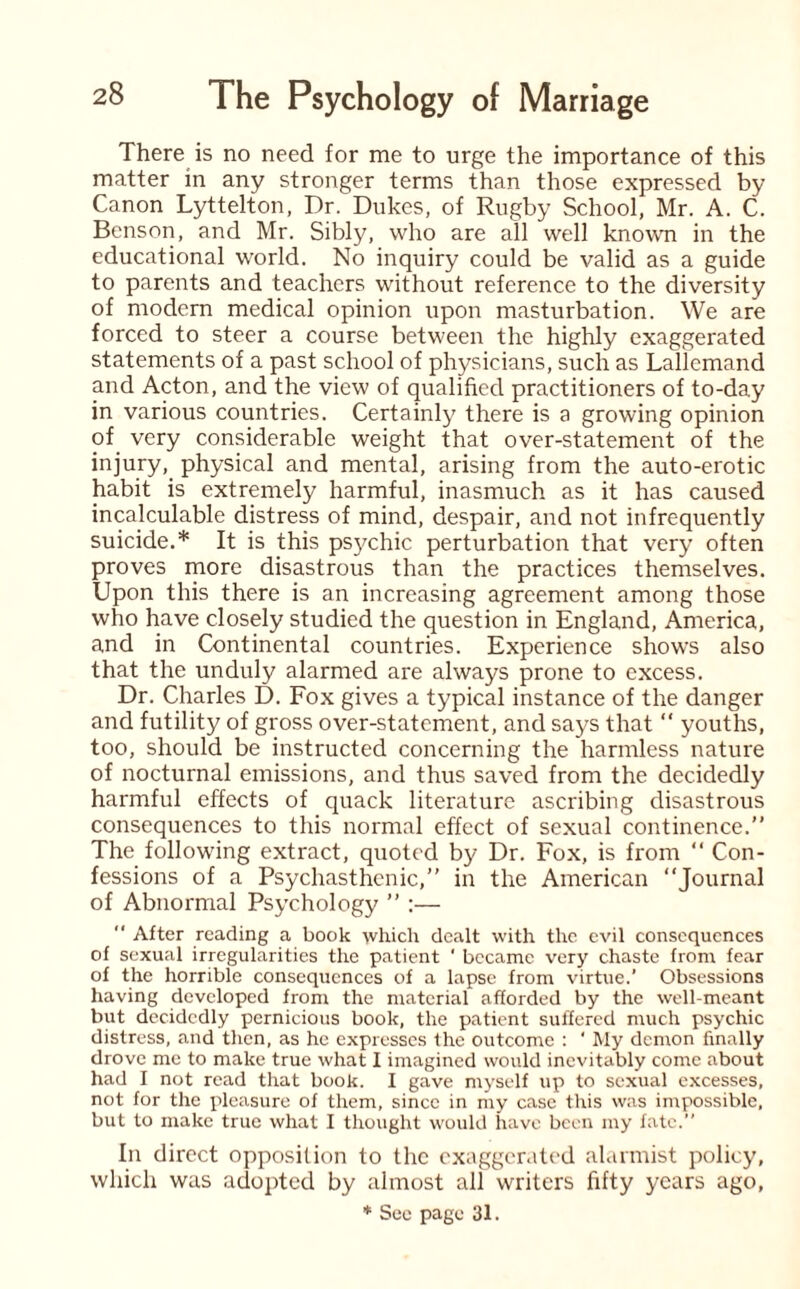 There is no need for me to urge the importance of this matter in any stronger terms than those expressed by Canon Lyttelton, Dr. Dukes, of Rugby School, Mr. A. C. Benson, and Mr. Sibly, who are all well known in the educational world. No inquiry could be valid as a guide to parents and teachers without reference to the diversity of modern medical opinion upon masturbation. We are forced to steer a course between the highly exaggerated statements of a past school of physicians, such as Lallemand and Acton, and the view of qualified practitioners of to-day in various countries. Certainly there is a growing opinion of very considerable weight that over-statement of the injury, physical and mental, arising from the auto-erotic habit is extremely harmful, inasmuch as it has caused incalculable distress of mind, despair, and not infrequently suicide.* It is this psychic perturbation that very often proves more disastrous than the practices themselves. Upon this there is an increasing agreement among those who have closely studied the question in England, America, and in Continental countries. Experience shows also that the unduly alarmed are always prone to excess. Dr. Charles D. Fox gives a typical instance of the danger and futility of gross over-statement, and says that “ youths, too, should be instructed concerning the harmless nature of nocturnal emissions, and thus saved from the decidedly harmful effects of quack literature ascribing disastrous consequences to this normal effect of sexual continence.” The following extract, quoted by Dr. Fox, is from “ Con¬ fessions of a Psychasthenic,” in the American “Journal of Abnormal Psychology ” :— “ After reading a book which dealt with the evil consequences of sexual irregularities the patient ' became very chaste from fear of the horrible consequences of a lapse from virtue.’ Obsessions having developed from the material afforded by the well-meant but decidedly pernicious book, the patient suffered much psychic distress, and then, as he expresses the outcome : ‘ My demon finally drove me to make true what I imagined would inevitably come about had I not read that book. I gave myself up to sexual excesses, not for the pleasure of them, since in my case this was impossible, but to make true what I thought would have been my fate.” In direct opposition to the exaggerated alarmist policy, which was adopted by almost all writers fifty years ago, * See page 31.