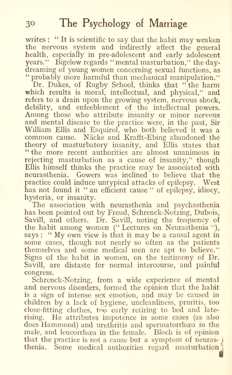 writes : “ It is scientific to say that the habit may weaken the nervous system and indirectly affect the general health, especially in pre-adolescent and early adolescent years.” Bigelow regards “ mental masturbation,” the day¬ dreaming of young women concerning sexual functions, as “probably more harmful than mechanical manipulation.” Dr. Dukes, of Rugby School, thinks that “ the harm which results is moral, intellectual, and physical,” and refers to a drain upon the growing system, nervous shock, debility, and enfeeblement of the intellectual powers. Among those who attribute insanity or minor nervous and mental disease to the practice were, in the past. Sir William Ellis and Esquirol, who both believed it was a common cause. Nacke and Krafft-Ebing abandoned the theory of masturbatory insanity, and Ellis states that “ the more recent authorities are almost unanimous in rejecting masturbation as a cause of insanity,” though Ellis himself thinks the practice may be associated with neurasthenia. Gowers was inclined to believe that the practice could induce untypical attacks of epilepsy. West has not found it “ an efficient cause ” of epilepsy, idiocy, hysteria, or insanity. The association with neurasthenia and psychasthenia has been pointed out by Freud, Schrenck-Notzing, Dubois, Savill, and others. Dr. Savill, noting the frequency of the habit among women (“ Lectures on Neurasthenia ”), says : “ My own view is that it may be a causal agent in some cases, though not nearly so often as the patients themselves and some medical men are apt to believe.” Signs of the habit in women, on the testimony of Dr. Savill, are distaste for normal intercourse, and painful congress. Schrenck-Notzing, from a wide experience of mental and nervous disorders, formed the opinion that the habit is a sign of intense sex emotion, and may be caused in children by a lack of hygiene, uncleanliness, pruritis, too close-fitting clothes, t^o early retiring to bed and late- rising. He attributes impotence in some cases (as also does Hammond) and urethritis and spermatorrhoea in the male, and leucorrhoea in the female. Bloch is of opinion that the practice is not a cause but a symptom of neuras-J thenia. Some medical authorities regard masturbation \