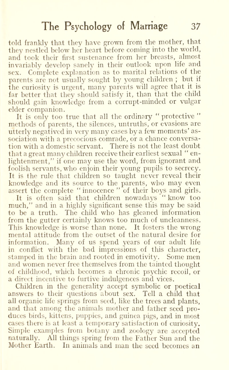 told frankly that they have grown from the mother, that they nestled below her heart before coming into the world, and took their first sustenance from her breasts, almost invariably develop sanely in their outlook upon life and sex. Complete explanation as to marital relations of the parents are not usually sought by young children ; but if the curiosity is urgent, many parents will agree that it is far better that they should satisfy it, than that the child should gain knowledge from a corrupt-minded or vulgar elder companion. It is only too true that all the ordinary “ protective ” methods of parents, the silences, untruths, or evasions arc utterly negatived in very many cases by a few moments’ as¬ sociation with a precocious comrade, or a chance conversa¬ tion with a domestic servant. There is not the least doubt that a great many children receive their earliest sexual “ en¬ lightenment,” if one may use the word, from ignorant and foolish servants, who enjoin their young pupils to secrecy. It is the rule that children so taught never reveal their knowledge and its source to the parents, who may even assert the complete “ innocence ” of their boys and girls. It is often said that children nowadays “ know too much,” and in a highly significant sense this may be said to be a truth. The child who has gleaned information from the gutter certainly knows too much of uncleanness. This knowledge is worse than none. It fosters the wrong mental attitude from the outset of the natural desire for information. Many of us spend years of our adult life in conflict with the bad impressions of this character, stamped in the brain and rooted in emotivity. Some men and women never free themselves from the tainted thought of childhood, which becomes a chronic psychic recoil, or a direct incentive to furtive indulgences and vices. Children in the generality accept symbolic or poetical answers to their questions about sex. Tell a child that all organic life springs from seed, like the trees and plants, and that among the animals mother and father seed pro¬ duces birds, kittens, puppies, and guinea pigs, and in most cases there is at least a temporary satisfaction of curiosity. Simple examples from botany and zoology are accepted naturally. All things spring from the Father Sun and the Mother Earth. In animals and man the seed becomes an