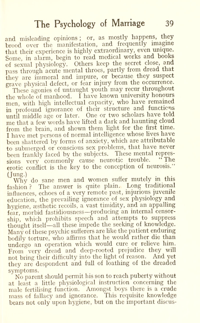 and misleading opinions ; or, as mostly happens, they brood over the manifestation, and frequently imagine that their experience is highly extraordinary, even unique. Some, in alarm, begin to read medical works and books of sexual physiology. Others keep the secret close, and pass through acute mental throes, partly fiorn dread that they are immoral and impure, or because they suspect grave physical defect, or fear injury from the occurrence. These agonies of untaught youth may recur throughout the whole of manhood. I have known university honours men, with high intellectual capacity, who have remained in profound ignorance of their structure and functions until middle age or later. One or two scholars have told me that a few words have lifted a dark and haunting cloud from the brain, and shown them light for the first time. I have met persons of normal intelligence whose lives have been shattered by forms of anxiety, which are attributable to submerged or conscious sex problems, that have never been frankly faced by the subjects. These mental repres¬ sions very commonly cause neurotic trouble. “ The erotic conflict is the key to the conception of neurosis.” ^Why do sane men and women suffer mutely in this fashion ? The answer is quite plain. Long traditional influences, echoes of a very remote past, injurious juvenile education, the prevailing ignorance of sex physiology and hygiene, aesthetic recoils, a vast timidity, and an appalling fear, morbid fastidiousness—producing an internal censor¬ ship, which prohibits speech and attempts to suppress thought itself—all these impede the seeking of knowledge. Many of these psychic sufferers are like the patient enduring bodily torture, who affirms that he would rather die than undergo an operation which would cure or relieve him. From very dread and deep-rooted prejudice they will not bring their difficulty into the light of reason. And yet they are despondent and full of loathing of the dreaded symptoms. No parent should permit his son to reach puberty without at least a little physiological instruction concerning the male fertilising function. Amongst boys there is a crude mass of fallacy and ignorance. This requisite knowledge bears not only upon hygiene, but on the important discus-