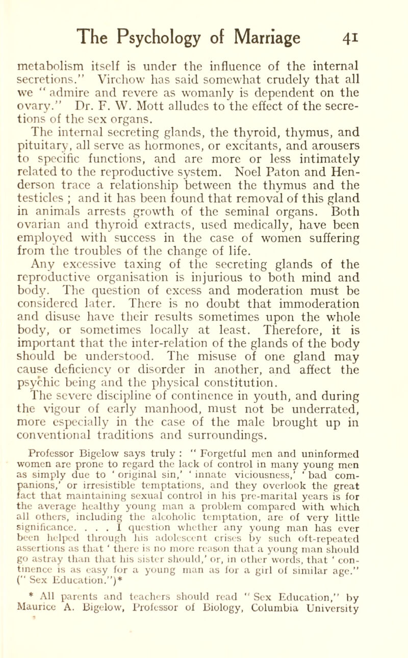 metabolism itself is under the influence of the internal secretions.” Virchow has said somewhat crudely that all we  admire and revere as womanly is dependent on the ovary.” Dr. F. W. Mott alludes to the effect of the secre¬ tions of the sex organs. The internal secreting glands, the thyroid, thymus, and pituitary, all serve as hormones, or excitants, and arousers to specific functions, and arc more or less intimately related to the reproductive system. Noel Paton and Hen¬ derson trace a relationship between the thymus and the testicles ; and it has been found that removal of this gland in animals arrests growth of the seminal organs. Both ovarian and thyroid extracts, used medically, have been employed with success in the case of women suffering from the troubles of the change of life. Any excessive taxing of the secreting glands of the reproductive organisation is injurious to both mind and body. The question of excess and moderation must be considered later. There is no doubt that immoderation and disuse have their results sometimes upon the whole body, or sometimes locally at least. Therefore, it is important that the inter-relation of the glands of the body should be understood. The misuse of one gland may cause deficiency or disorder in another, and affect the psychic being and the physical constitution. The severe discipline of continence in youth, and during the vigour of early manhood, must not be underrated, more especially in the case of the male brought up in conventional traditions and surroundings. Professor Bigelow says truly : “ Forgetful men and uninformed women are prone to regard the lack of control in many young men as simply due to ‘ original sin,’ ‘ innate viciousness,’ ' bad com¬ panions,’ or irresistible temptations, and they overlook the great fact that maintaining sexual control in his prc-marital years is for the average healthy young man a problem compared with which all others, including the alcoholic temptation, are of very little significance. ... I question whether any young man has ever been helped through his adolescent crises by such oft-repeated assertions as that ‘ there is no more reason that a young man should go astray than that his sister should,’ or, in other words, that ‘ con¬ tinence is as easy for a young man as for a girl of similar age.” (” Sex Education.”)* * All parents and teachers should read  Sex Education,” by Maurice A. Bigelow, Professor of Biology, Columbia University