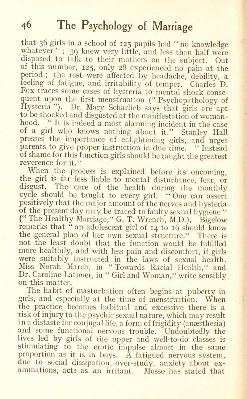 that 36 girls in a school of 125 pupils had “ no knowledge whatever ” ; 39 knew very little, and less than half were disposed to talk to their mothers on the subject. Out of this number, 125, only 28 experienced no pain at the period ; the rest were affected by headache, debility, a feeling of fatigue, and irritability of temper. Charles D. Fox traces some cases of hysteria to mental shock conse¬ quent upon the first menstruation (“ Psychopathology of Hysteria ”). Dr. Mary Scharlieb says that girls ore apt to be shocked and disgusted at the manifestation of woman¬ hood. “ It is indeed a most alarming incident in the case of a girl who knows nothing about it.” Stanley Hall presses the importance of enlightening girls, and urges parents to give proper instruction in due time. “ Instead of shame for this function girls should be taught the greatest reverence for it.” When the process is explained before its oncoming, the girl is far less liable to mental disturbance, fear, or disgust. The care of the health during the monthly cycle should be taught to every girl. “ One can assert positively that the major amount of the nerves and hysteria of the present day may be traced to faulty sexual hygiene  (“ The Healthy Marriage,” G. T. Wrench, M.D.). Bigelow remarks that “ an adolescent girl of 14 to 16 should know the general plan of her own sexual structure.” There is not the least doubt that the function would be fulfilled more healthily, and with less pain and discomfort, if girls were suitably instructed in the laws of sexual health. Miss Norah March, in “ Towards Racial Health,” and Dr. Caroline Latimer, in “ Girl and Woman,” write sensibly on this matter. The habit of masturbation often begins at puberty in girls, and especially at the time of menstruation. When the practice becomes habitual and excessive there is a risk of injury to the psychic sexual nature, which may result i n a distaste for conjugal life, a form of frigidity (anaesthesia) and some functional nervous trouble. Undoubtedly the lives led by girls of the upper and well-to-do classes is stimulating to the erotic impulse almost in the same proportion as it is in boys. A fatigued nervous system, due to social dissipation, over-study, anxiety about ex¬ aminations, acts as an irritant. Mosso has stated that