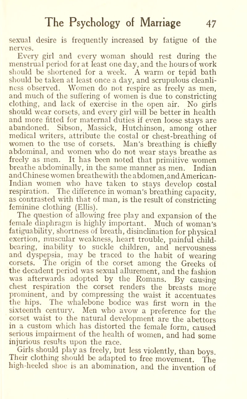 sexual desire is frequently increased by fatigue of the nerves. Every girl and every woman should rest during the menstrual period for at least one day, and the hours of work should be shortened for a week. A warm or tepid bath should be taken at least once a day, and scrupulous cleanli¬ ness observed. Women do not respire as freely as men, and much of the suffering of women is due to constricting clothing, and lack of exercise in the open air. No girls should wear corsets, and every girl will be better in health and more fitted for maternal duties if even loose stays are abandoned. Sibson, Massick, Hutchinson, among other medical writers, attribute the costal or chest-breathing of women to the use of corsets. Man’s breathing is chiefly abdominal, and women who do not wear stays breathe as freely as men. It has been noted that primitive women breathe abdominally, in the same manner as men. Indian and Chinese women breathewith the abdomen,and American- Indian women who have taken to stays develop costal respiration. The difference in woman’s breathing capacity, as contrasted with that of man, is the result of constricting feminine clothing (Ellis). The question of allowing free play and expansion of the female diaphragm is highly important. Much of woman’s fatiguability, shortness of breath, disinclination for physical exertion, muscular weakness, heart trouble, painful child¬ bearing, inability to suckle children, and nervousness and dyspepsia, may be traced to the habit of wearing corsets. The origin of the corset among the Greeks of the decadent period was sexual allurement, and the fashion was afterwards adopted by the Romans. By causing chest respiration the corset renders the breasts more prominent, and by compressing the waist it accentuates the hips. The whalebone bodice was first worn in the sixteenth century. Men who avow a preference for the corset waist to the natural development are the abettors in a custom which has distorted the female form, caused serious impairment of the health of women, and had some injurious results upon the race. Girls should play as freely, but less violently, than boys. Their clothing should be adapted to free movement. The high-heeled shoe is an abomination, and the invention of