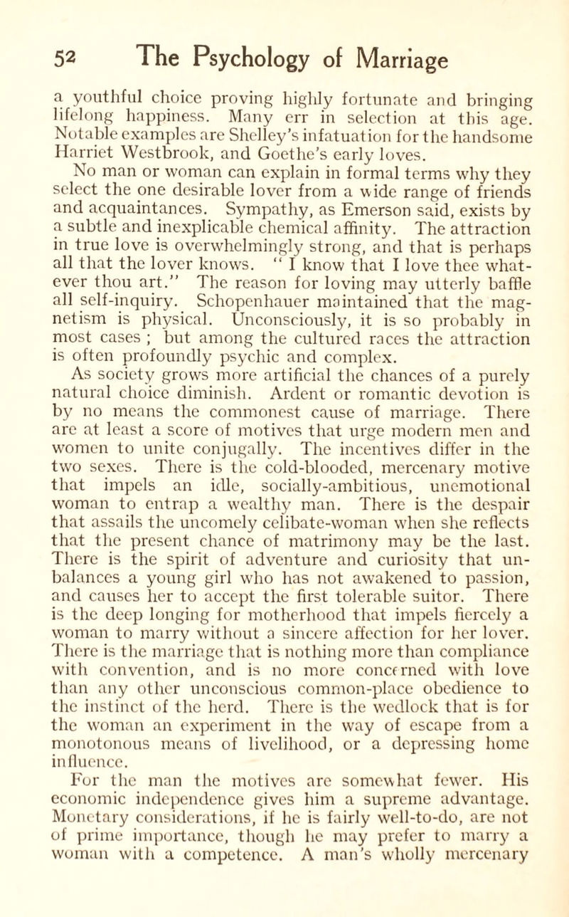 a youthful choice proving highly fortunate and bringing lifelong happiness. Many err in selection at this age. Notable examples are Shelley’s infatuation for the handsome Harriet Westbrook, and Goethe’s early loves. No man or woman can explain in formal terms why they select the one desirable lover from a wide range of friends and acquaintances. Sympathy, as Emerson said, exists by a subtle and inexplicable chemical affinity. The attraction in true love is overwhelmingly strong, and that is perhaps all that the lover knows. “ I know that I love thee what¬ ever thou art.” The reason for loving may utterly baffle all self-inquiry. Schopenhauer maintained that the mag¬ netism is physical. Unconsciously, it is so probably in most cases ; but among the cultured races the attraction is often profoundly psychic and complex. As society grows more artificial the chances of a purely natural choice diminish. Ardent or romantic devotion is by no means the commonest cause of marriage. There are at least a score of motives that urge modern men and women to unite conjugally. The incentives differ in the two sexes. There is the cold-blooded, mercenary motive that impels an idle, socially-ambitious, unemotional woman to entrap a wealthy man. There is the despair that assails the uncomely celibate-woman when she reflects that the present chance of matrimony may be the last. There is the spirit of adventure and curiosity that un¬ balances a young girl who has not awakened to passion, and causes her to accept the first tolerable suitor. There is the deep longing for motherhood that impels fiercely a woman to marry without a sincere affection for her lover. There is the marriage that is nothing more than compliance with convention, and is no more concerned with love than any other unconscious common-place obedience to the instinct of the herd. There is the wedlock that is for the woman an experiment in the way of escape from a monotonous means of livelihood, or a depressing home influence. For the man the motives are somewhat fewer. His economic independence gives him a supreme advantage. Monetary considerations, if lie is fairly well-to-do, are not of prime importance, though he may prefer to marry a woman with a competence. A man’s wholly mercenary