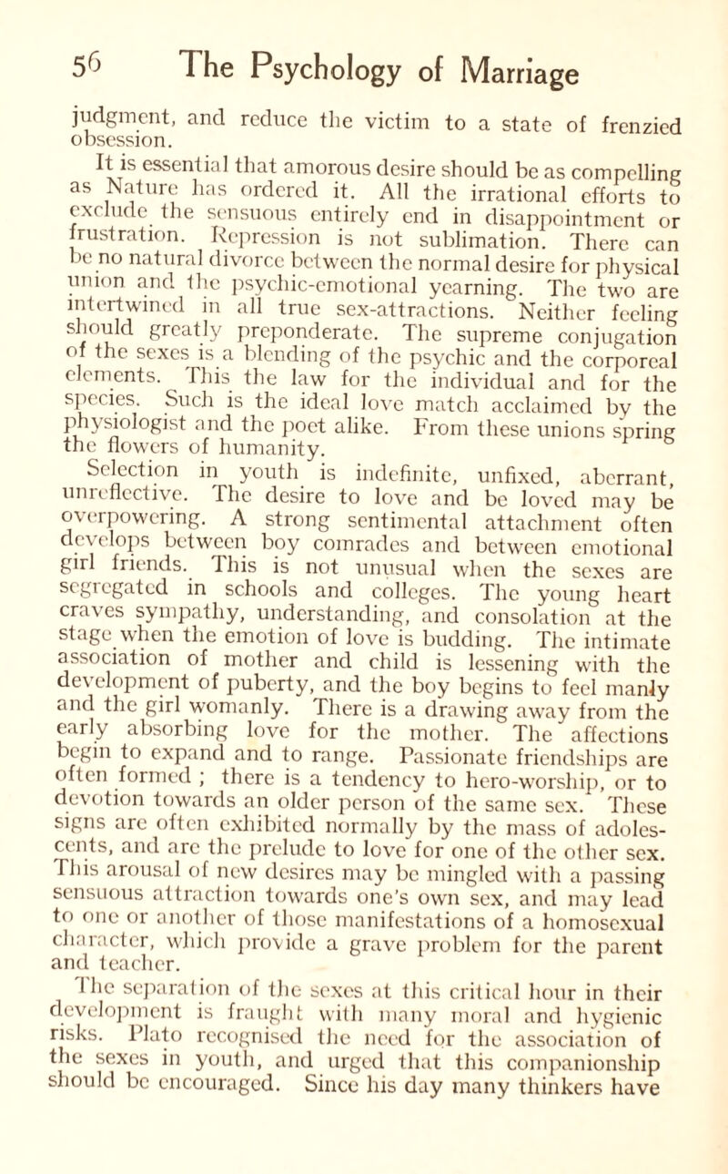 judgment, and reduce the victim to a state of frenzied obsession. It is essential that amorous desire should be as compelling as Nature has ordered it. All the irrational efforts to exclude the sensuous entirely end in disappointment or frustration. Repression is not sublimation. There can be no natural divorce between the normal desire for physical union and the psychic-emotional yearning. The two are intertwined in all true sex-attractions. Neither feeling should greatly preponderate. The supreme conjugation of the sexes is a blending of the psychic and the corporeal elements. This the law for the individual and for the species. Such is the ideal love match acclaimed bv the physiologist and the poet alike, hrom these unions spring the flowers of humanity. Selection in youth is indefinite, unfixed, aberrant, unreflective. The desire to love and be loved may be overpowering. A strong sentimental attachment often develops between boy comrades and between emotional girl friends. This is not unusual when the sexes are segregated in schools and colleges. The young heart craves sympathy, understanding, and consolation at the stage when the emotion of love is budding. The intimate association of mother and child is lessening with the development of puberty, and the boy begins to feel manly and the girl womanly. There is a drawing away from the early absorbing love for the mother. The affections begin to expand and to range. Passionate friendships are often formed ; there is a tendency to hero-worship, or to devotion towards an older person of the same sex. These signs are often exhibited normally by the mass of adoles¬ cents, and arc the prelude to love for one of the other sex. This arousal of new desires may be mingled with a passing sensuous attraction towards one’s own sex, and may lead to one or another of those manifestations of a homosexual character, which provide a grave problem for the parent and teacher. 1 he separation of the sexes at this critical hour in their development is fraught with many moral and hygienic risks. Plato recognised the need for the association of the sexes in youth, and urged that this companionship should be encouraged. Since his day many thinkers have