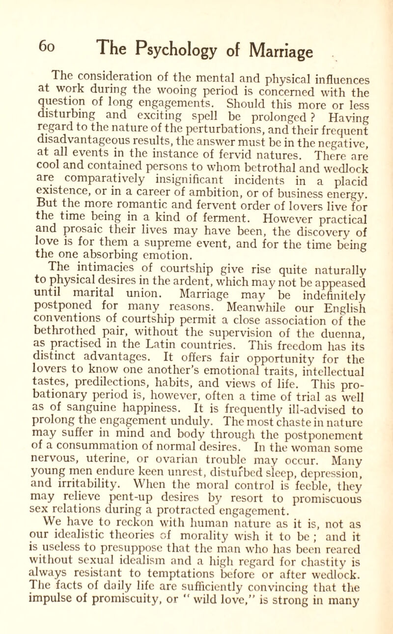 The consideration of the mental and physical influences at work during the wooing period is concerned with the question of long engagements. Should this more or less disturbing and exciting spell be prolonged ? Having regard to the nature of the perturbations, and their frequent disadvantageous results, the answer must be in the negative, at all events in the instance of fervid natures. There are cool and contained persons to whom betrothal and wedlock are comparatively insignificant incidents in a placid existence, or in a career of ambition, or of business energy. But the more romantic and fervent order of lovers live for the time being in a kind of ferment. However practical and prosaic their lives may have been, the discovery of love is for them a supreme event, and for the time being the one absorbing emotion. The intimacies of courtship give rise quite naturally to physical desires in the ardent, which may not be appeased until marital union. Marriage may be indefinitely postponed for many reasons. Meanwhile our English conventions of courtship permit a close association of the bethrothed pair, without the supervision of the duenna, as practised in the Latin countries. This freedom has its distinct advantages. It offers fair opportunity for the lovers to know one another’s emotional traits, intellectual tastes, predilections, habits, and views of life. This pro¬ bationary period is, however, often a time of trial as well as of sanguine happiness. It is frequently ill-advised to prolong the engagement unduly. The most chaste in nature may suffer in mind and body through the postponement of a consummation of normal desires. In the woman some nervous, uterine, or ovarian trouble may occur. Many young men endure keen unrest, disturbed sleep, depression, and irritability. When the moral control is feeble, they may relieve pent-up desires by resort to promiscuous sex relations during a protracted engagement. We have to reckon with human nature as it is, not as our idealistic theories of morality wish it to be ; and it is useless to presuppose that the man who has been reared without sexual idealism and a high regard for chastity is always resistant to temptations before or after wedlock. The facts of daily life are sufficiently convincing that the impulse of promiscuity, or “ wild love,” is strong in many