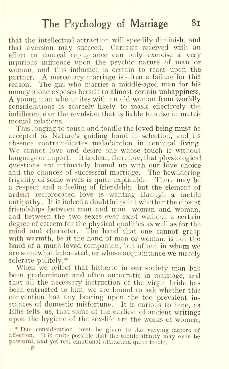 that the intellectual attraction will speedily diminish, and that aversion may succeed. Caresses received with an effort to conceal repugnance can only exercise a very injurious influence upon the psychic nature of man or woman, and this influence is certain to react upon the partner. A mercenary marriage is often a failure for this reason. The girl who marries a middle-aged man for his money alone exposes herself to almost certain unhappiness, A young man who unites with an old woman from worldly considerations is scarcely likely to mask effectively the indifference or the revulsion that is liable to arise in matri¬ monial relations. This longing to touch and fondle the loved being must be accepted as Nature’s guiding hand in selection, and its absence contraindicates maladaption in conjugal living. We cannot love and desire one whose touch is without language or import. It is clear, therefore, that physiological questions are intimately bound up with our love choice and the chances of successful marriage. The bewildering frigidity of some wives is quite explicable. There may be a respect and a feeling of friendship, but the element of ardent reciprocated love is wanting through a tactile antipathy. It is indeed a doubtful point whether the closest friendships between man and man, woman and woman, and between the two sexes ever exist without a certain degree of esteem for the physical qualities as well as for the mind and character. The hand that one cannot grasp with warmth, be it the hand of man or woman, is not the hand of a much-loved companion, but of one in whom we are somewhat interested, or whose acquaintance we merely tolerate politely.* When we reflect that hitherto in our society man has been predominant and often autocratic in marriage, ard that all the necessary instruction of the virgin bride has been entrusted to him, we are bound to ask whether this convention has any bearing upon the too prevalent in¬ stances of domestic misfortune. It is curious to note, as Ellis tells us, that some of the earliest of ancient writings upon the hygiene of the sex-life are the works of women. * Due consideration must be given to the varying factors of affection. It is quite possible that the tactile affinity may even be powerful, and yet real emotional attraction quite feeble. F