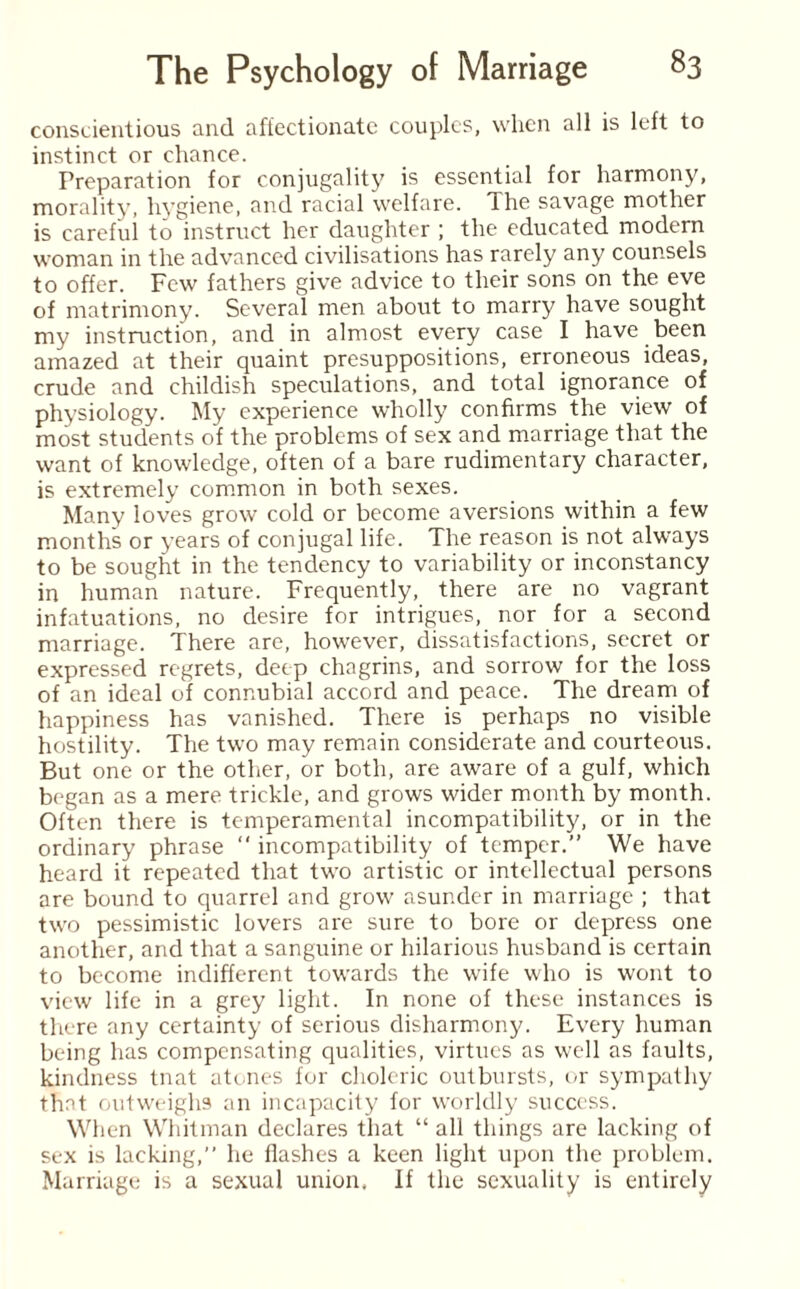 conscientious and affectionate couples, when all is left to instinct or chance. Preparation for conjugality is essential for harmony, morality, hygiene, and racial welfare. The savage mother is careful to instruct her daughter ; the educated modern woman in the advanced civilisations has rarely any counsels to offer. Few fathers give advice to their sons on the eve of matrimony. Several men about to marry have sought my instruction, and in almost every case I have been amazed at their quaint presuppositions, erroneous ideas, crude and childish speculations, and total ignorance of physiology. My experience wholly confirms the view of most students of the problems of sex and marriage that the want of knowledge, often of a bare rudimentary character, is extremely common in both sexes. Many loves grow cold or become aversions within a few months or years of conjugal life. The reason is not always to be sought in the tendency to variability or inconstancy in human nature. Frequently, there are no vagrant infatuations, no desire for intrigues, nor for a second marriage. There are, however, dissatisfactions, secret or expressed regrets, deep chagrins, and sorrow for the loss of an ideal of connubial accord and peace. The dream of happiness has vanished. There is perhaps no visible hostility. The two may remain considerate and courteous. But one or the other, or both, are aware of a gulf, which began as a mere trickle, and grows wider month by month. Often there is temperamental incompatibility, or in the ordinary phrase “ incompatibility of temper.” We have heard it repeated that two artistic or intellectual persons are bound to quarrel and grow asunder in marriage ; that two pessimistic lovers are sure to bore or depress one another, and that a sanguine or hilarious husband is certain to become indifferent towards the wife who is wont to view life in a grey light. In none of these instances is there any certainty of serious disharmony. Every human being has compensating qualities, virtues as well as faults, kindness tnat atones for choleric outbursts, or sympathy that outweighs an incapacity for worldly success. When Whitman declares that “ all things are lacking of sex is lacking,” he flashes a keen light upon the problem. Marriage is a sexual union. If the sexuality is entirely