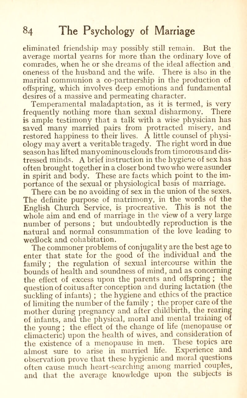 eliminated friendship may possibly still remain. But the average mortal yearns for more than the ordinary love of comrades, when he or she dreams of the ideal affection and oneness of the husband and the wife. There is also in the marital communion a co-partnership in the production of offspring, which involves deep emotions and fundamental desires of a massive and permeating character. Temperamental maladaptation, as it is termed, is very frequently nothing more than sexual disharmony. There is ample testimony that a talk with a wise physician has saved many married pairs from protracted misery, and restored happiness to their lives. A little counsel of physi¬ ology may avert a veritable tragedy. The right word in due season has lifted many ominous clouds from timorous and dis¬ tressed minds. A brief instruction in the hygiene of sex has often brought together in a closer bond two who were asunder in spirit and body. These are facts which point to the im¬ portance of the sexual or physiological basis of marriage. There can be no avoiding of sex in the union of the sexes. The definite purpose of matrimony, in the words of the English Church Service, is procreative. This is not the whole aim and end of marriage in the view of a very large number of persons ; but undoubtedly reproduction is the natural and normal consummation of the love leading to wedlock and cohabitation. The commoner problems of conjugality are the best age to enter that state for the good of the individual and the family ; the regulation of sexual intercourse within the bounds of health and soundness of mind, and as concerning the effect of excess upon the parents and offspring ; the question of coitus after conception and during lactation (the suckling of infants) ; the hygiene and ethics of the practice of limiting the number of the family ; the proper care of the mother during pregnancy and after childbirth, the rearing of infants, and the physical, moral and mental training of the young ; the effect of the change of life (menopause or climacteric) upon the health of wives, and consideration of the existence of a menopause in men. these topics are almost sure to arise in married life. Experience and observation prove that these hygienic and moral questions often cause much heart-searching among married couples, and that the average knowledge upon the subjects is