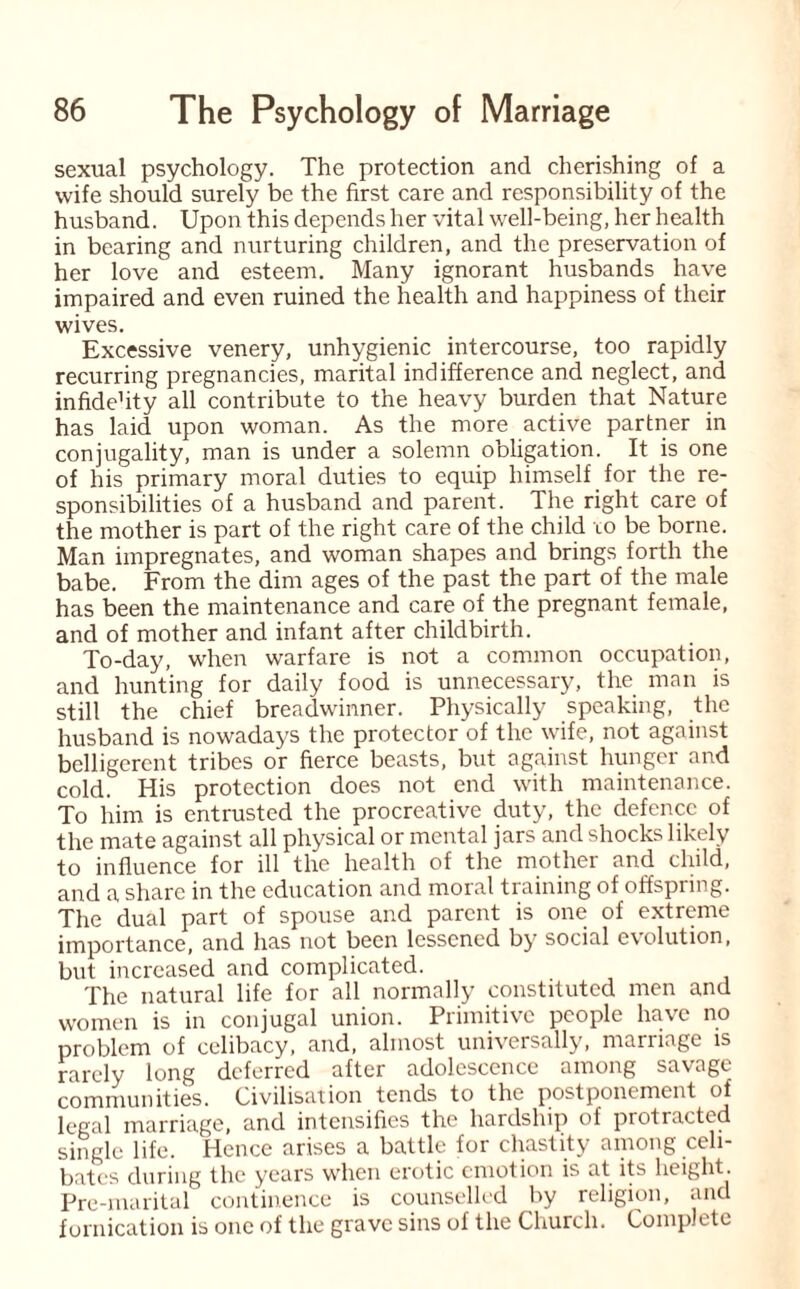 sexual psychology. The protection and cherishing of a wife should surely be the first care and responsibility of the husband. Upon this depends her vital well-being, her health in bearing and nurturing children, and the preservation of her love and esteem. Many ignorant husbands have impaired and even ruined the health and happiness of their wives. Excessive venery, unhygienic intercourse, too rapidly recurring pregnancies, marital indifference and neglect, and infide’ity all contribute to the heavy burden that Nature has laid upon woman. As the more active partner in conjugality, man is under a solemn obligation. It is one of his primary moral duties to equip himself for the re¬ sponsibilities of a husband and parent. The right care of the mother is part of the right care of the child to be borne. Man impregnates, and woman shapes and brings forth the babe. From the dim ages of the past the part of the male has been the maintenance and care of the pregnant female, and of mother and infant after childbirth. To-day, when warfare is not a common occupation, and hunting for daily food is unnecessary, the man is still the chief breadwinner. Physically speaking, the husband is nowadays the protector of the wife, not against belligerent tribes or fierce beasts, but against hunger and cold. His protection does not end with maintenance. To him is entrusted the procreative duty, the defence of the mate against all physical or mental jars and shocks likely to influence for ill the health of the mother and child, and a share in the education and moral training of offspring. The dual part of spouse and parent is one of extreme importance, and has not been lessened by social evolution, but increased and complicated. The natural life for all normally constituted men and women is in conjugal union. Primitive people have no problem of celibacy, and, almost universally, marriage is rarely long deferred after adolescence among savage communities. Civilisation tends to the postponement of legal marriage, and intensifies the hardship of protracted single life. Hence arises a battle for chastity among celi¬ bates during the years when erotic emotion is at its height. Pre-marital continence is counselled by religion, and fornication is one of the grave sins of the Church. Complete