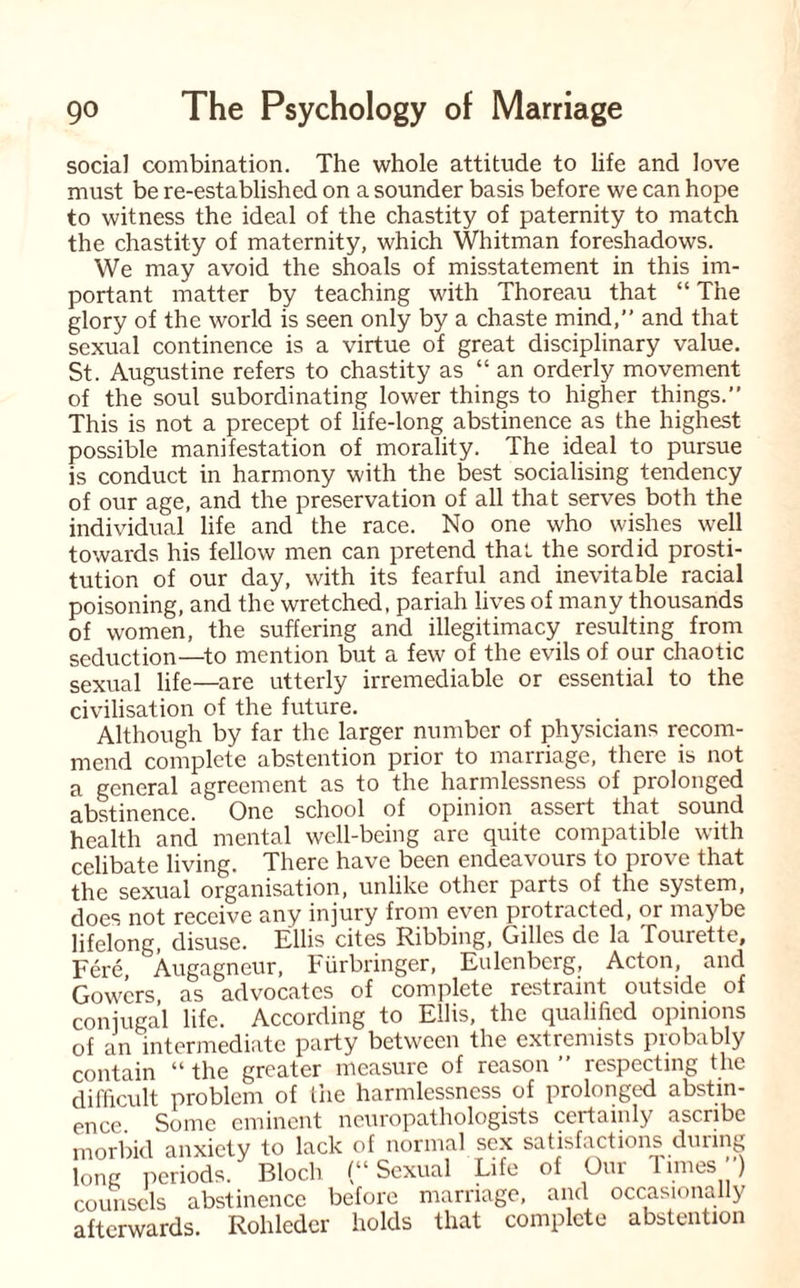 social combination. The whole attitude to life and love must be re-established on a sounder basis before we can hope to witness the ideal of the chastity of paternity to match the chastity of maternity, which Whitman foreshadows. We may avoid the shoals of misstatement in this im¬ portant matter by teaching with Thoreau that “ The glory of the world is seen only by a chaste mind,” and that sexual continence is a virtue of great disciplinary value. St. Augustine refers to chastity as “ an orderly movement of the soul subordinating lower things to higher things.” This is not a precept of life-long abstinence as the highest possible manifestation of morality. The ideal to pursue is conduct in harmony with the best socialising tendency of our age, and the preservation of all that serves both the individual life and the race. No one who wishes well towards his fellow men can pretend that the sordid prosti¬ tution of our day, with its fearful and inevitable racial poisoning, and the wretched, pariah lives of many thousands of women, the suffering and illegitimacy resulting from seduction—to mention but a few of the evils of our chaotic sexual life—are utterly irremediable or essential to the civilisation of the future. Although by far the larger number of physicians recom¬ mend complete abstention prior to marriage, there is not a general agreement as to the harmlessness of prolonged abstinence. One school of opinion assert that sound health and mental well-being are quite compatible with celibate living. There have been endeavours to prove that the sexual organisation, unlike other parts of the system, does not receive any injury from even protracted, or maybe lifelong, disuse. Ellis cites Ribbing, Gilles de la fourette. Fere, Augagneur, Fiirbringer, Eulcnbcrg, Acton, and Gowers as advocates of complete restraint outside of conjugal life. According to Ellis, the qualified opinions of an intermediate party between the extremists piobably contain “ the greater measure of reason ” respecting the difficult problem of the harmlessness of prolonged abstin¬ ence Some eminent neuropathologists certainly ascribe morbid anxiety to lack of normal sex satisfactions during lone periods. Bloch (“ Sexual Life of Our Times ) counsels abstinence before marriage, and occasionally afterwards. Rohleder holds that complete abstention