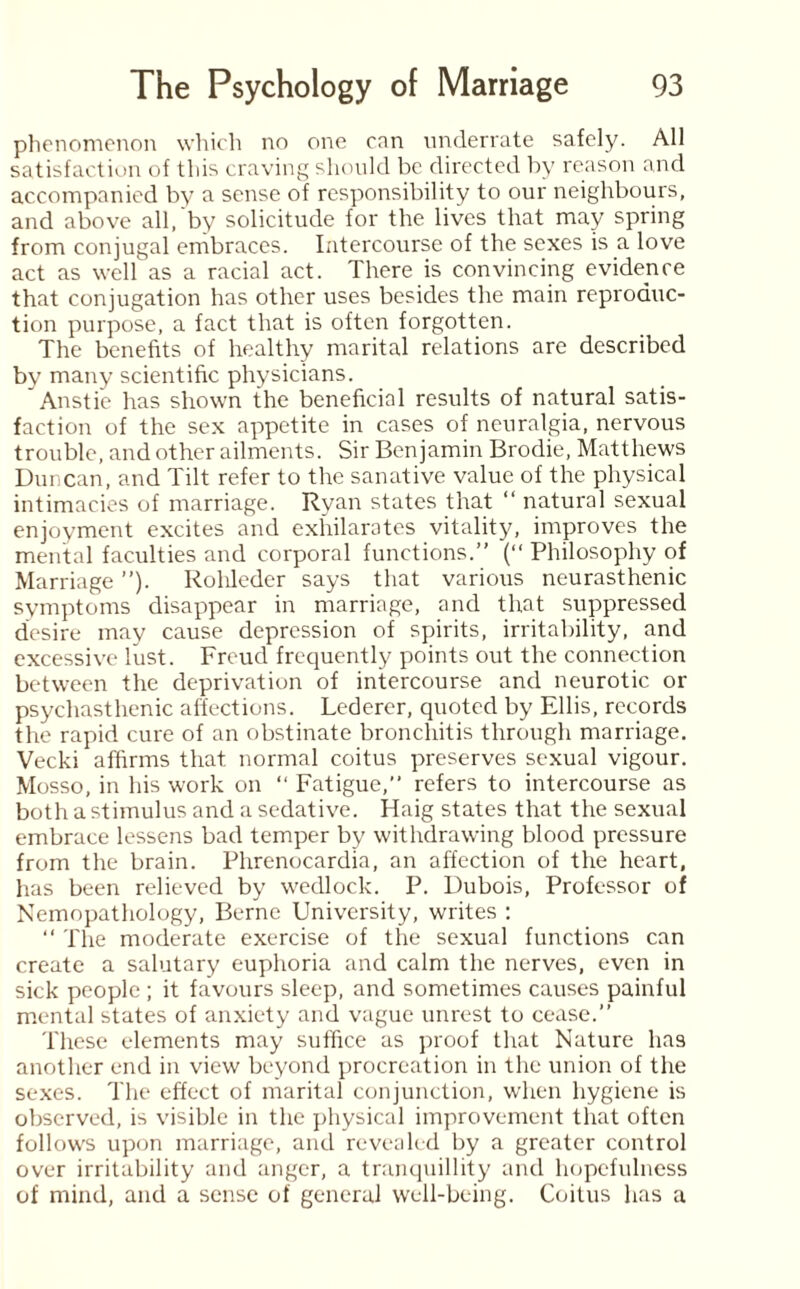 phenomenon which no one can underrate safely. All satisfaction of this craving should be directed by reason and accompanied by a sense of responsibility to our neighbours, and above all, by solicitude for the lives that may spring from conjugal embraces. Intercourse of the sexes is a love act as well as a racial act. There is convincing evidence that conjugation has other uses besides the main reproduc¬ tion purpose, a fact that is often forgotten. The benefits of healthy marital relations are described by many scientific physicians. ' Anstie has shown the beneficial results of natural satis¬ faction of the sex appetite in cases of neuralgia, nervous trouble, and other ailments. Sir Benjamin Brodie, Matthews Duncan, and Tilt refer to the sanative value of the physical intimacies of marriage. Ryan states that “ natural sexual enjoyment excites and exhilarates vitality, improves the mental faculties and corporal functions.” (“ Philosophy of Marriage ”). Rohleder says that various neurasthenic symptoms disappear in marriage, and that suppressed desire may cause depression of spirits, irritability, and excessive lust. Freud frequently points out the connection between the deprivation of intercourse and neurotic or psychasthenic affections. Lederer, quoted by Ellis, records the rapid cure of an obstinate bronchitis through marriage. Vecki affirms that normal coitus preserves sexual vigour. Mosso, in his work on “ Fatigue,” refers to intercourse as both a stimulus and a sedative. Haig states that the sexual embrace lessens bad temper by withdrawing blood pressure from the brain. Phrenocardia, an affection of the heart, has been relieved by wedlock. P. Dubois, Professor of Nemopathology, Berne University, writes : “ The moderate exercise of the sexual functions can create a salutary euphoria and calm the nerves, even in sick people ; it favours sleep, and sometimes causes painful mental states of anxiety and vague unrest to cease.” These elements may suffice as proof that Nature has another end in view beyond procreation in the union of the sexes. The effect of marital conjunction, when hygiene is observed, is visible in the physical improvement that often follows upon marriage, and revealed by a greater control over irritability and anger, a tranquillity and hopefulness of mind, and a sense of general well-being. Coitus has a