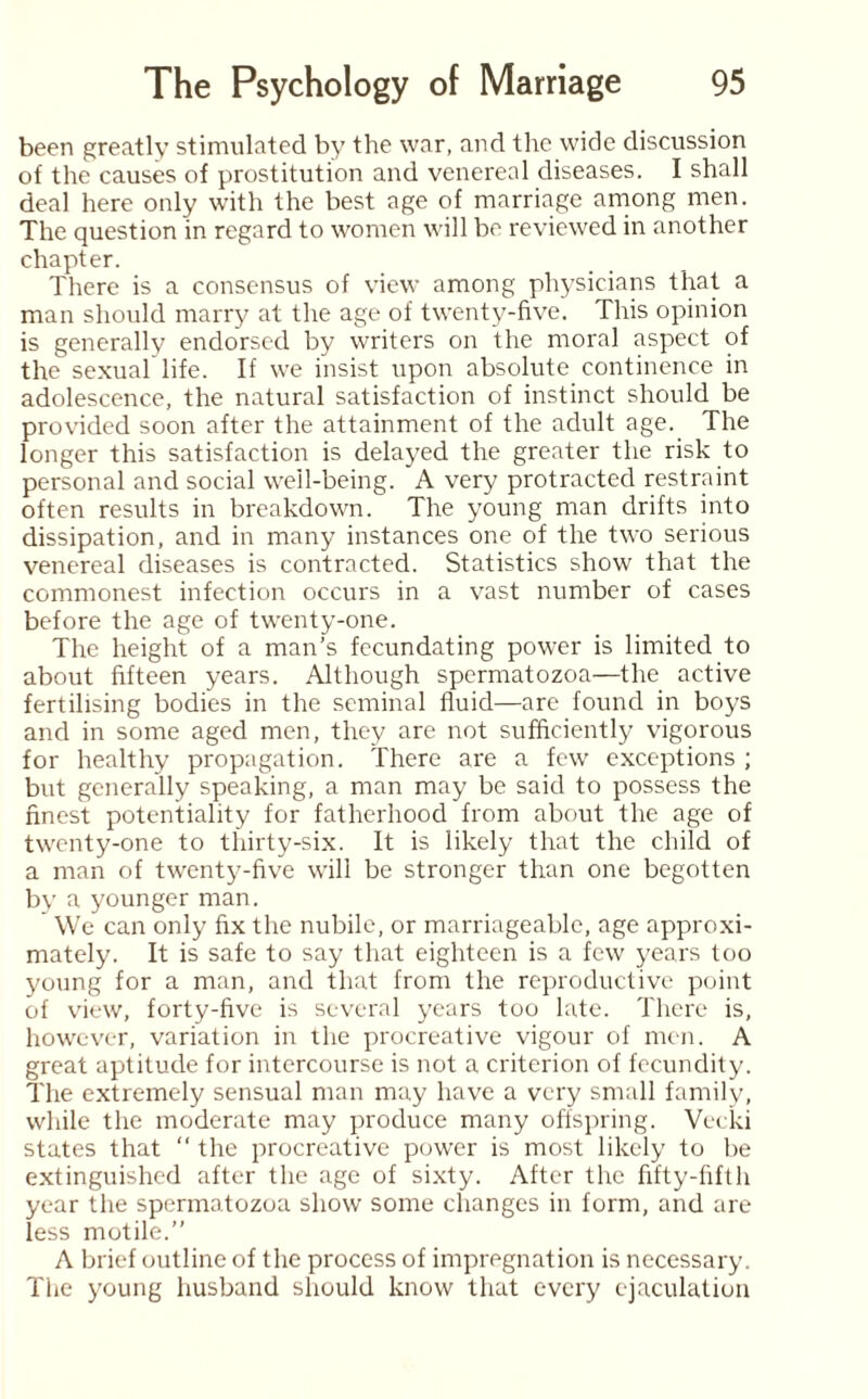 been greatly stimulated by the war, and the wide discussion of the causes of prostitution and venereal diseases. I shall deal here only with the best age of marriage among men. The question in regard to women will be reviewed in another chapter. There is a consensus of view among physicians that a man should marry at the age of twenty-five. This opinion is generally endorsed by writers on the moral aspect of the sexual life. If we insist upon absolute continence in adolescence, the natural satisfaction of instinct should be provided soon after the attainment of the adult age. The longer this satisfaction is delayed the greater the risk to personal and social well-being. A very protracted restraint often results in breakdown. The young man drifts into dissipation, and in many instances one of the two serious venereal diseases is contracted. Statistics show that the commonest infection occurs in a vast number of cases before the age of twenty-one. The height of a man’s fecundating power is limited to about fifteen years. Although spermatozoa—the active fertilising bodies in the seminal fluid—are found in boys and in some aged men, they are not sufficiently vigorous for healthy propagation. There are a few exceptions ; but generally speaking, a man may be said to possess the finest potentiality for fatherhood from about the age of twenty-one to thirty-six. It is likely that the child of a man of twenty-five will be stronger than one begotten by a younger man. We can only fix the nubile, or marriageable, age approxi¬ mately. It is safe to say that eighteen is a few years too young for a man, and that from the reproductive point of view, forty-five is several years too late. There is, however, variation in the procreative vigour of men. A great aptitude for intercourse is not a criterion of fecundity. The extremely sensual man may have a very small family, while the moderate may produce many offspring. Vecki states that “ the procreative power is most likely to be extinguished after the age of sixty. After the fifty-fifth year the spermatozoa show some changes in form, and are less motile.” A brief outline of the process of impregnation is necessary. The young husband should know that every ejaculation