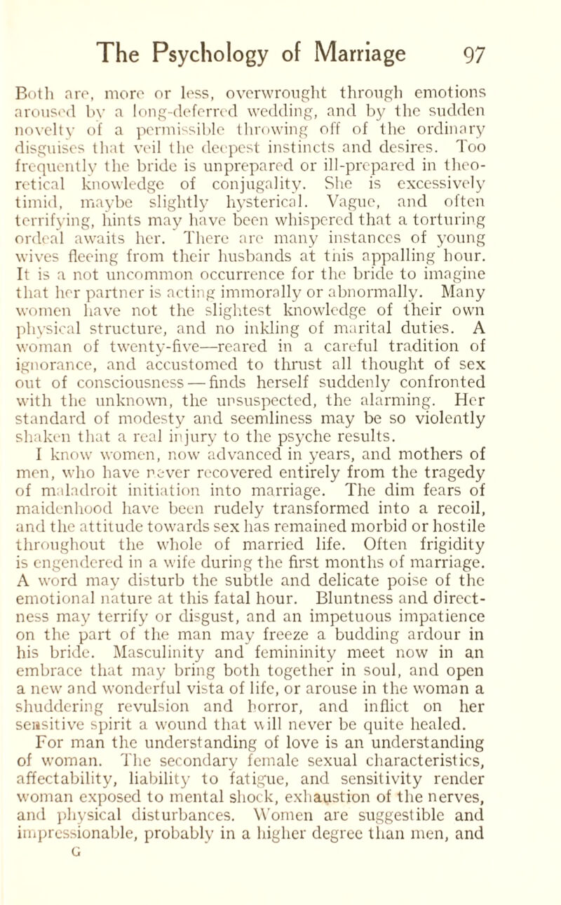 Both are, more or less, overwrought through emotions aroused by a long-deferred wedding, and by the sudden novelty of a permissible throwing off of the ordinary disguises that veil the deepest instincts and desires. Too frequently the bride is unprepared or ill-prepared in theo¬ retical knowledge of conjugality. She is excessively timid, maybe slightly hysterical. Vague, and often terrifying, hints may have been whispered that a torturing ordeal awaits her. There are many instances of young wives fleeing from their husbands at this appalling hour. It is a not uncommon occurrence for the bride to imagine that her partner is acting immorally or abnormally. Many women have not the slightest knowledge of their own physical structure, and no inkling of marital duties. A woman of twenty-five—reared in a careful tradition of ignorance, and accustomed to thrust all thought of sex out of consciousness — finds herself suddenly confronted with the unknown, the unsuspected, the alarming. Her standard of modesty and seemliness may be so violently shaken that a real injury to the psyche results. I know women, now advanced in years, and mothers of men, who have never recovered entirely from the tragedy of maladroit initiation into marriage. The dim fears of maidenhood have been rudely transformed into a recoil, and the attitude towards sex has remained morbid or hostile throughout the whole of married life. Often frigidity is engendered in a wife during the first months of marriage. A word may disturb the subtle and delicate poise of the emotional nature at this fatal hour. Bluntness and direct¬ ness may terrify or disgust, and an impetuous impatience on the part of the man may freeze a budding ardour in his bride. Masculinity and femininity meet now in an embrace that may bring both together in soul, and open a new and wonderful vista of life, or arouse in the woman a shuddering revulsion and horror, and inflict on her sensitive spirit a wound that will never be quite healed. For man the understanding of love is an understanding of woman. The secondary female sexual characteristics, affectability, liability to fatigue, and sensitivity render woman exposed to mental shock, exhaustion of the nerves, and physical disturbances. Women are suggestible and impressionable, probably in a higher degree than men, and G