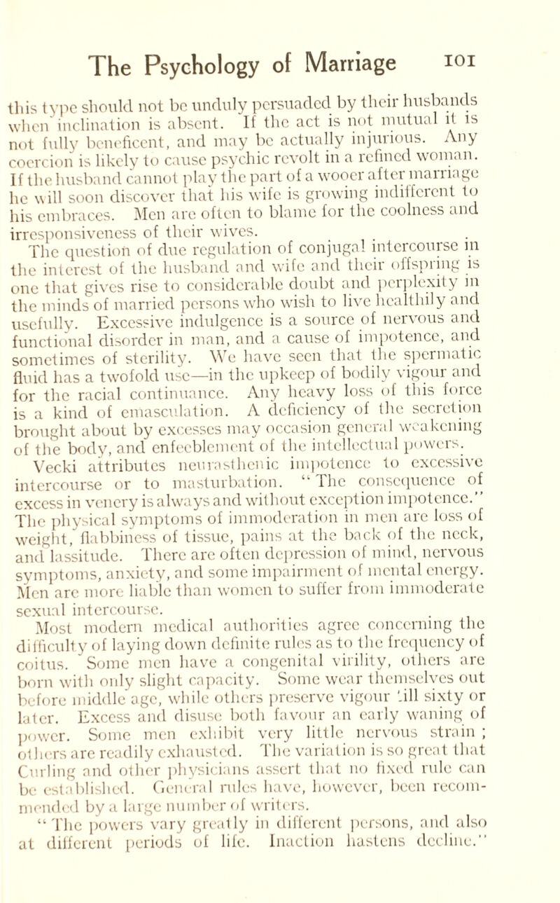 this type should not be unduly persuaded by their husbands when inclination is absent. If the act is not mutual it is not fully beneficent, and may be actually injuiious. Any coercion is likely to cause psychic revolt in a refined woman. If the husband cannot play the part of a wooer after marriage he will soon discover that his wife is growing indifferent to his embraces. Men are often to blame for the coolness and irresponsiveness of their wives. The question of due regulation of conjugal intercourse in the interest of the husband and wife and their offspring is one that gives rise to considerable doubt and perplexity in the minds of married persons who wish to live healthily and usefully. Excessive indulgence is a source of nervous and functional disorder in man, and a cause of impotence, and sometimes of sterility. We have seen that the spermatic fluid has a twofold use—in the upkeep of bodily vigour and for the racial continuance. Any heavy loss of this force is a kind of emasculation. A deficiency of the secretion brought about by excesses may occasion general weakening of the body, and enfeeblement of the intellectual powers. Vecki attributes neurasthenic impotence to excessive intercourse or to masturbation. “The consequence of excess in venery is always and without exception impotence.’’ The physical symptoms of immoderation in men are loss of weight/flabbiness of tissue, pains at the back of the neck, and lassitude. There are often depression of mind, nervous symptoms, anxiety, and some impairment of mental energy. Men arc more liable than women to suffer from immoderate sexual intercourse. Most modern medical authorities agree concerning the difficulty of laying down definite rules as to the frequency of coitus. Some men have a congenital virility, others are born with only slight capacity. Some wear themselves out before middle age, while others preserve vigour '.ill sixty or later. Excess and disuse both favour an early waning of power. Some men exhibit very little nervous strain ; others are readily exhausted. The variation is so great that Curling and other physicians assert that no fixed rule can be established. General rules have, however, been recom¬ mended by a large number of writers. “The powers vary greatly in different persons, and also at different periods of life. Inaction hastens decline.’’