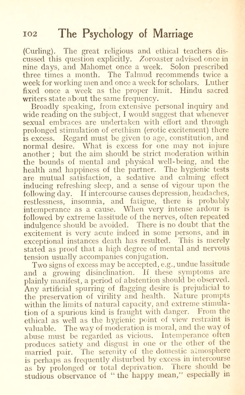 (Curling). The great religious and ethical teachers dis¬ cussed this question explicitly. Zoroaster advised once in nine days, and Mahomet once a week. Solon prescribed three times a month. The Talmud recommends twice a week for working men and once a week for scholars. Luther fixed once a week as the proper limit. Hindu sacred writers state about the same frequency. Broadly speaking, from extensive personal inquiry and wide reacting on the subject, I would suggest that whenever sexual embraces are undertaken with effort and through prolonged stimulation of erethism (erotic excitement) there is excess. Regard must be given to age, constitution, and normal desire. What is excess for one may not injure another ; but the aim should be strict moderation within the bounds of mental and physical well-being, and the health and happiness of the partner. The hygienic tests are mutual satisfaction, a sedative and calming effect inducing refreshing sleep, and a sense of vigour upon the following day. If intercourse causes depression, headaches, restlessness, insomnia, and fatigue, there is probably intemperance as a cause. When very intense ardour is followed by extreme lassitude of the nerves, often repeated indulgence should be avoided. There is no doubt that the excitement is very acute indeed in some persons, and in exceptional instances death has resulted. This is merely stated as proof that a high degree of mental and nervous tension usually accompanies conjugation. Two signs of excess may be accepted, e.g., undue lassitude and a growing disinclination. If these symptoms are plainly manifest, a period of abstention should be observed. Any artificial spurring of flagging desire is prejudicial to the preservation of virility and health. Nature prompts within the limits of natural capacity, and extreme stimula¬ tion of a spurious kind is fraught with danger. From the ethical as well as the hygienic point of view restraint is valuable. The way of moderation is moral, and the way of abuse must be regarded as vicious. Intemperance often produces satiety and disgust in one or the other of the married pair. The serenity of the domestic atmosphere is perhaps as frequently disturbed by excess in intercourse as by prolonged or total deprivation. There should be studious observance of “ the happy mean,” especially in