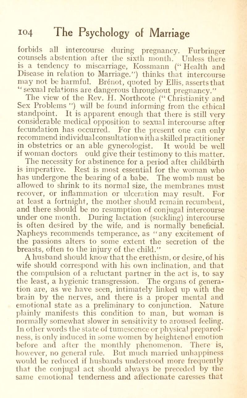 forbids all intercourse during pregnancy. Furbringer counsels abstention after the sixlli month. Unless there is a tendency to miscarriage, Kossmann (“ Health and Disease in relation to Marriage.”) thinks that intercourse may not be harmful. Brenot, quoted by Ellis, asserts that “sexual relations are dangerous throughout pregnancy.” Ihe view of the Rev. H. Northcote (“Christianity and Sex Problems ”) will be found informing from the ethical standpoint. It is apparent enough that there is still very considerable medical opposition to sexual intercourse after fecundation has occurred. For the present one can only recommend individual consultation with a skilled practitioner in obstetrics or an able gynecologist. It would be well if woman doctors ould give their testimony to this matter. The necessity for abstinence for a period aftei childbirth is imperative. Rest is most essential for the woman who has undergone the bearing of a babe. The womb must be allowed to shrink to its normal size, the membranes must recover, or inflammation or ulceration may result. For at least a fortnight, the mother should remain recumbent, and there should be no resumption of conjugal intercourse under one month. During lactation (suckling) intercourse is often desired by the wife, and is normally beneficial. Napheys recommends temperance, as any excitement of the passions alters to some extent the secretion of the breasts, often to the injury of the child.” A husband should know that the erethism, or desire, of his wife should correspond with his own inclination, and that the compulsion of a reluctant partner in the act is, to say the least, a hygienic transgression. The organs of genera¬ tion are, as we have seen, intimately linked up with the brain by the nerves, and there is a proper mental and emotional state as a preliminary to conjunction. Nature plainly manifests this condition to man, but woman is normally somewhat slower in sensitivity to aroused feeling. In other words the state of tumescence or physical prepared¬ ness, is only induced in some women by heightened emotion before and after the monthly phenomenon. There is, however, no general rule. But much married unhappiness would be reduced if husbands understood more frequently that the conjugal act should always be preceded by the same emotional tenderness and affectionate caresses that