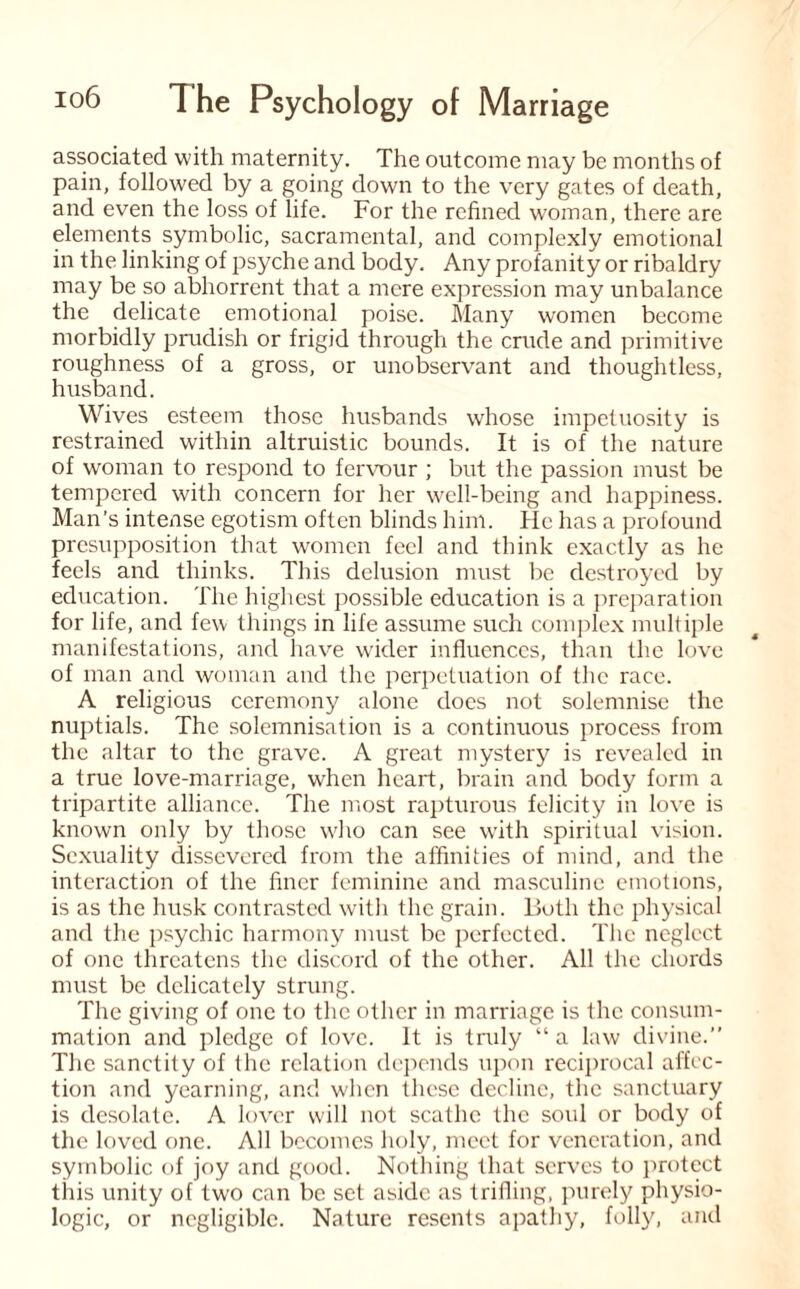 associated with maternity. The outcome may be months of pain, followed by a going down to the very gates of death, and even the loss of life. For the refined woman, there are elements symbolic, sacramental, and complexly emotional in the linking of psyche and body. Any profanity or ribaldry may be so abhorrent that a mere expression may unbalance the delicate emotional poise. Many women become morbidly prudish or frigid through the crude and primitive roughness of a gross, or unobservant and thoughtless, husband. Wives esteem those husbands whose impetuosity is restrained within altruistic bounds. It is of the nature of woman to respond to fervour ; but the passion must be tempered with concern for her well-being and happiness. Man’s intense egotism often blinds him. He has a profound presupposition that women feel and think exactly as he feels and thinks. This delusion must be destroyed by education. The highest possible education is a preparation for life, and few things in life assume such complex multiple manifestations, and have wider influences, than the love of man and woman and the perpetuation of the race. A religious ceremony alone does not solemnise the nuptials. The solemnisation is a continuous process from the altar to the grave. A great mystery is revealed in a true love-marriage, when heart, brain and body form a tripartite alliance. The most rapturous felicity in love is known only by those who can see with spiritual vision. Sexuality dissevered from the affinities of mind, and the interaction of the finer feminine and masculine emotions, is as the husk contrasted with the grain. Both the physical and the psychic harmony must be perfected. The neglect of one threatens the discord of the other. All the chords must be delicately strung. The giving of one to the other in marriage is the consum¬ mation and pledge of love. It is truly “ a law divine.” The sanctity of the relation depends upon reciprocal affec¬ tion and yearning, and when these decline, the sanctuary is desolate. A lover will not scathe the soul or body of the loved one. All becomes holy, meet for veneration, and symbolic of joy and good. Nothing that serves to protect this unity of two can be set aside as trifling, purely physio¬ logic, or negligible. Nature resents apathy, folly, and