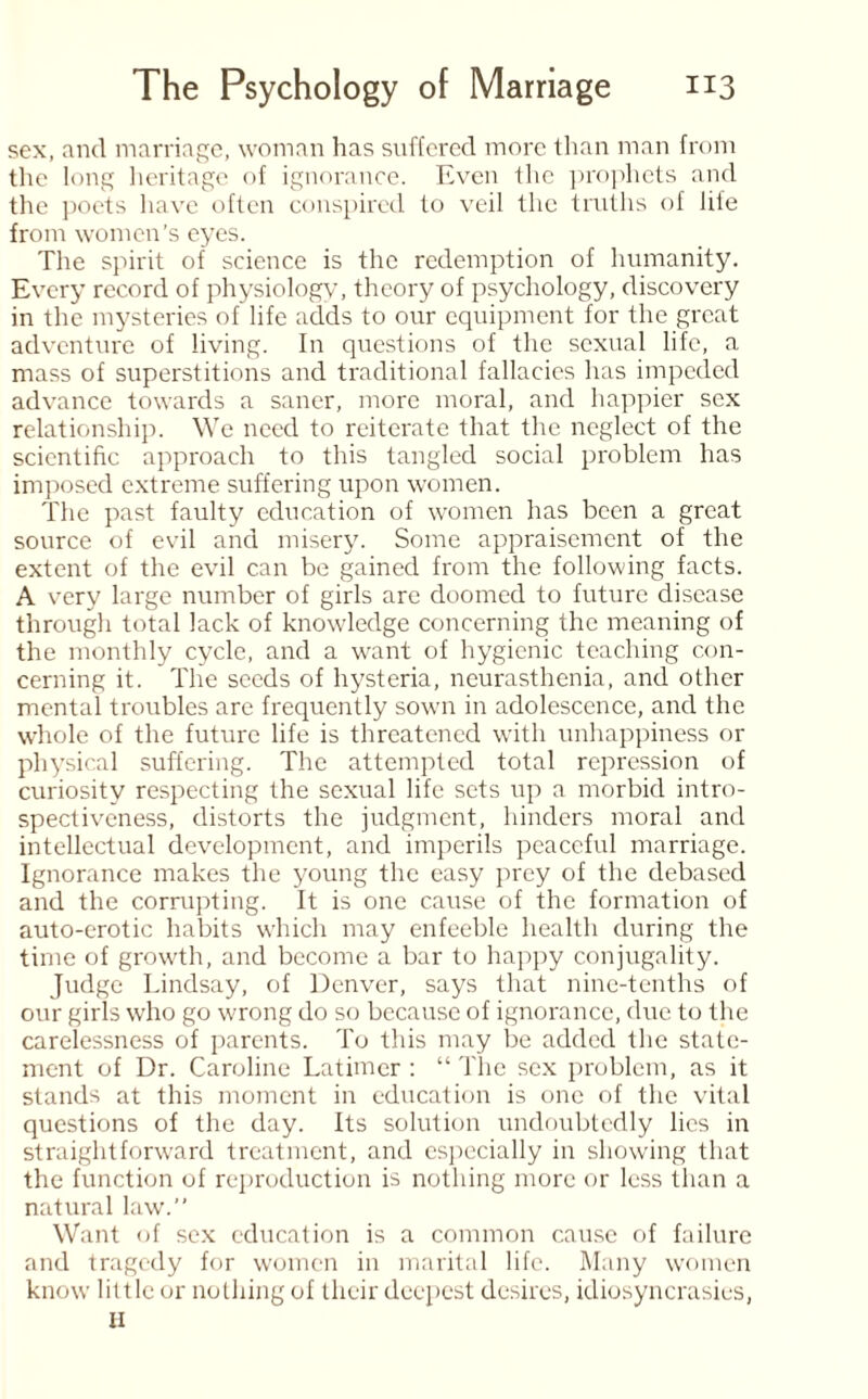 sex, and marriage, woman has suffered more than man from the long heritage of ignorance. Even the prophets and the poets have often conspired to veil the truths of lite from women’s eyes. The spirit of science is the redemption of humanity. Every record of physiology, theory of psychology, discovery in the mysteries of life adds to our equipment for the great adventure of living. In questions of the sexual life, a mass of superstitions and traditional fallacies has impeded advance towards a saner, more moral, and happier sex relationship. We need to reiterate that the neglect of the scientific approach to this tangled social problem has imposed extreme suffering upon women. The past faulty education of women lias been a great source of evil and misery. Some appraisement of the extent of the evil can be gained from the following facts. A very large number of girls are doomed to future disease through total lack of knowledge concerning the meaning of the monthly cycle, and a want of hygienic teaching con¬ cerning it. The seeds of hysteria, neurasthenia, and other mental troubles are frequently sown in adolescence, and the whole of the future life is threatened with unhappiness or physical suffering. The attempted total repression of curiosity respecting the sexual life sets up a morbid intro¬ spectiveness, distorts the judgment, hinders moral and intellectual development, and imperils peaceful marriage. Ignorance makes the young the easy prey of the debased and the corrupting. It is one cause of the formation of auto-erotic habits which may enfeeble health during the time of growth, and become a bar to happy conjugality. Judge Lindsay, of Denver, says that nine-tenths of our girls who go wrong do so because of ignorance, due to the carelessness of parents. To this may be added the state¬ ment of Dr. Caroline Latimer : “ The sex problem, as it stands at this moment in education is one of the vital questions of the day. Its solution undoubtedly lies in straightforward treatment, and especially in showing that the function of reproduction is nothing more or less than a natural law.” Want of sex education is a common cause of failure and tragedy for women in marital life. Many women know little or nothing of their deepest desires, idiosyncrasies, II