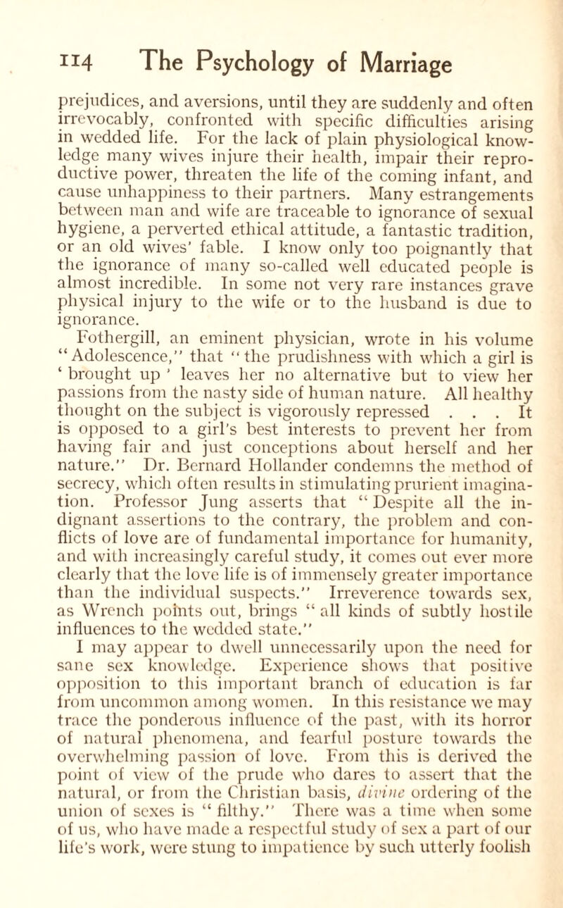 prejudices, and aversions, until they are suddenly and often irrevocably, confronted with specific difficulties arising in wedded life. For the lack of plain physiological know¬ ledge many wives injure their health, impair their repro¬ ductive power, threaten the life of the coming infant, and cause unhappiness to their partners. Many estrangements between man and wife are traceable to ignorance of sexual hygiene, a perverted ethical attitude, a fantastic tradition, or an old wives' fable. I know only too poignantly that the ignorance of many so-called well educated people is almost incredible. In some not very rare instances grave physical injury to the wife or to the husband is due to ignorance. Fothergill, an eminent physician, wrote in his volume “Adolescence,” that ‘‘the prudishness with which a girl is ‘ brought up ’ leaves her no alternative but to view her passions from the nasty side of human nature. All healthy thought on the subject is vigorously repressed ... It is opposed to a girl's best interests to prevent her from having fair and just conceptions about herself and her nature.” Dr. Bernard Hollander condemns the method of secrecy, which often results in stimulating prurient imagina¬ tion. Professor Jung asserts that “ Despite all the in¬ dignant assertions to the contrary, the problem and con¬ flicts of love are of fundamental importance for humanity, and with increasingly careful study, it comes out ever more clearly that the love life is of immensely greater importance than the individual suspects.” Irreverence towards sex, as Wrench points out, brings “all kinds of subtly hostile influences to the wedded state.” I may appear to dwell unnecessarily upon the need for sane sex knowledge. Experience shows that positive opposition to this important branch of education is far from uncommon among women. In this resistance we may trace the ponderous influence of the past, with its horror of natural phenomena, and fearful posture towards the overwhelming passion of love. From this is derived the point of view of the prude who dares to assert that the natural, or from the Christian basis, divine ordering of the union of sexes is “ filthy.” There was a time when some of us, who have made a respectful study of sex a part of our life’s work, were stung to impatience by such utterly foolish