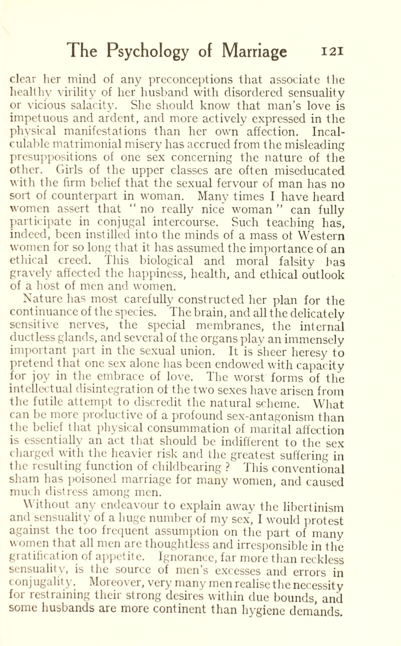 clear her mind of any preconceptions that associate the healthy virility of her husband with disordered sensuality or vicious salacity. She should know that man’s love is impetuous and ardent, and more actively expressed in the physical manifestations than her own affection. Incal¬ culable matrimonial misery has accrued from the misleading presuppositions of one sex concerning the nature of the other. Girls of the upper classes are often miseducated with the firm belief that the sexual fervour of man has no sort of counterpart in woman. Many times I have heard women assert that “ no really nice woman ” can fully participate in conjugal intercourse. Such teaching has, indeed, been instilled into the minds of a mass of Western women for so long that it has assumed the importance of an ethical creed. This biological and moral falsity has gravely affected the happiness, health, and ethical outlook of a host of men and women. Nature has most carefully constructed her plan for the continuance of the species. The brain, and all the delicately sensitive nerves, the special membranes, the internal ductless glands, and several of the organs play an immensely important part in the sexual union. It is sheer heresy to pretend that one sex alone has been endowed with capacity for joy in the embrace of love. The worst forms of the intellectual disintegration of the two sexes have arisen from the futile attempt to discredit the natural scheme. What can be more productive of a profound sex-antagonism than the belief that physical consummation of marital affection is essentially an act that should be indifferent to the sex charged with the heavier risk and the greatest suffering in the resulting function of childbearing ? This conventional sham has poisoned marriage for many women, and caused much distress among men. Without any endeavour to explain away the libertinism and sensuality of a huge number of my sex, I would protest against the too frequent assumption on the part of many women that all men are thoughtless and irresponsible in the gratification of appetite. Ignorance, far more than reckless sensuality, is the source of men’s excesses and errors in conjugality. Moreover, very many men realise the necessity for restraining their strong desires within due bounds, anil some husbands are more continent than hygiene demands