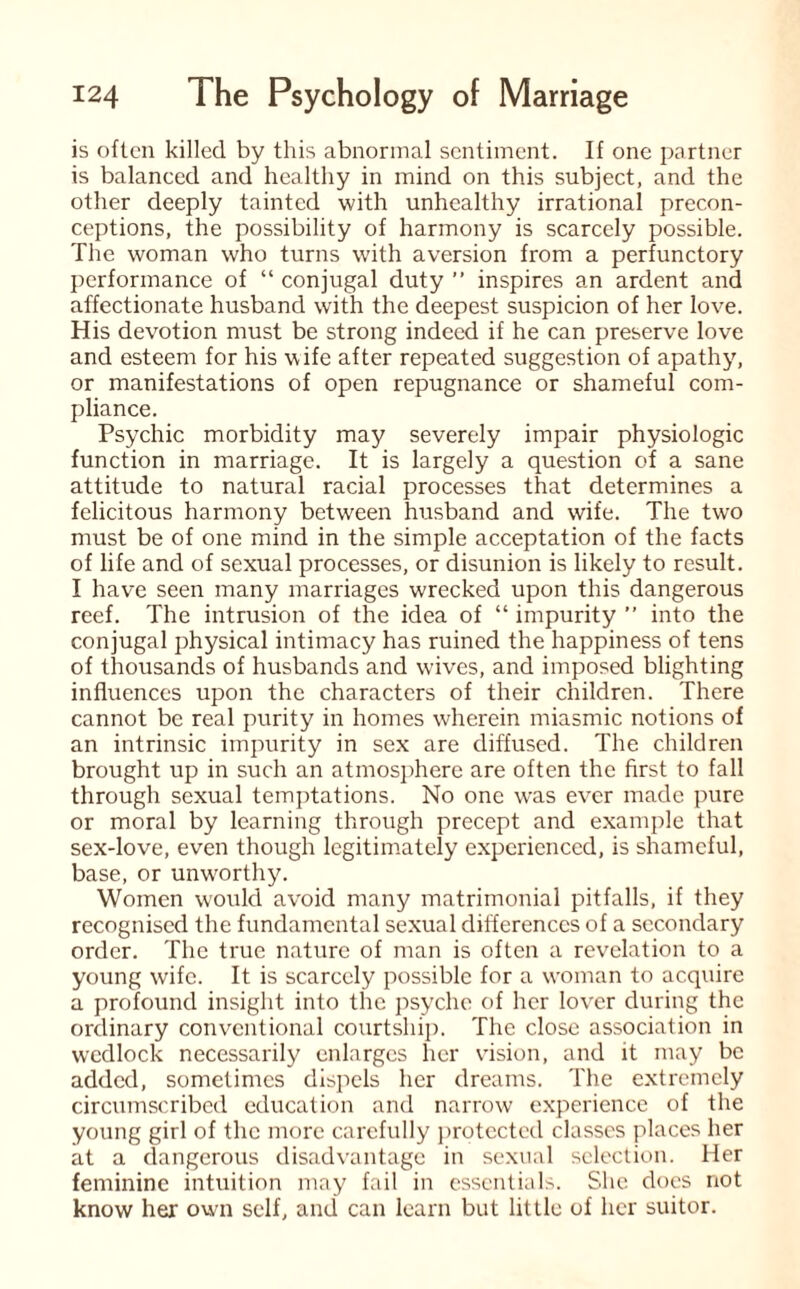 is often killed by this abnormal sentiment. If one partner is balanced and healthy in mind on this subject, and the other deeply tainted with unhealthy irrational precon¬ ceptions, the possibility of harmony is scarcely possible. The woman who turns with aversion from a perfunctory performance of “conjugal duty’’ inspires an ardent and affectionate husband with the deepest suspicion of her love. His devotion must be strong indeed if he can preserve love and esteem for his wife after repeated suggestion of apathy, or manifestations of open repugnance or shameful com¬ pliance. Psychic morbidity may severely impair physiologic function in marriage. It is largely a question of a sane attitude to natural racial processes that determines a felicitous harmony between husband and wife. The two must be of one mind in the simple acceptation of the facts of life and of sexual processes, or disunion is likely to result. I have seen many marriages wrecked upon this dangerous reef. The intrusion of the idea of “ impurity ” into the conjugal physical intimacy has ruined the happiness of tens of thousands of husbands and wives, and imposed blighting influences upon the characters of their children. There cannot be real purity in homes wherein miasmic notions of an intrinsic impurity in sex are diffused. The children brought up in such an atmosphere are often the first to fall through sexual temptations. No one w'as ever made pure or moral by learning through precept and example that sex-love, even though legitimately experienced, is shameful, base, or unworthy. Women would avoid many matrimonial pitfalls, if they recognised the fundamental sexual differences of a secondary order. The true nature of man is often a revelation to a young wife. It is scarcely possible for a woman to acquire a profound insight into the psyche of her lover during the ordinary conventional courtship. The close association in wedlock necessarily enlarges her vision, and it may be added, sometimes dispels her dreams. The extremely circumscribed education and narrow experience of the young girl of the more carefully protected classes places her at a dangerous disadvantage in sexual selection. Her feminine intuition may fail in essentials. She does not know her own self, and can learn but little of her suitor.