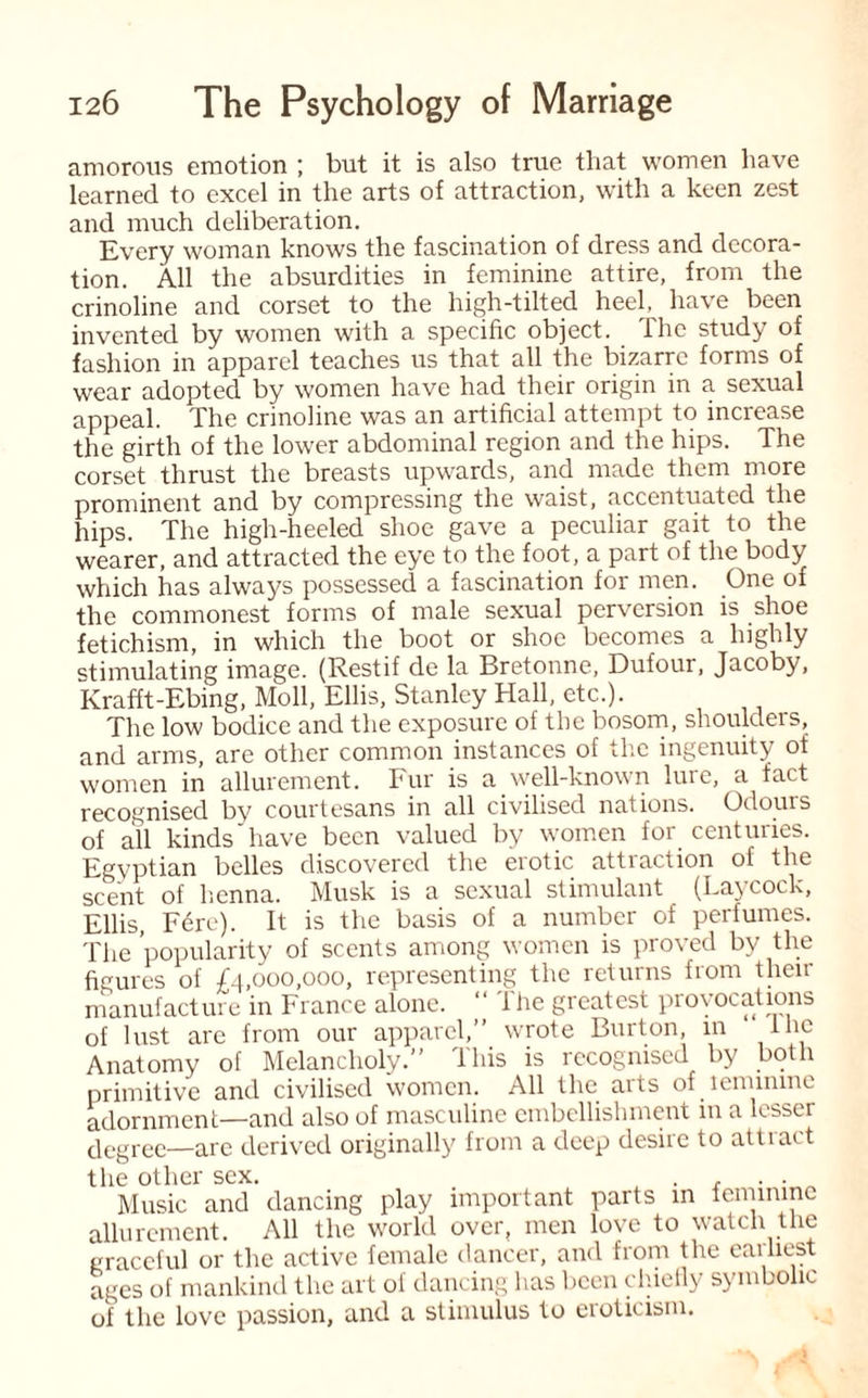 amorous emotion ; but it is also true that women have learned to excel in the arts of attraction, with a keen zest and much deliberation. Every woman knows the fascination of dress and decora¬ tion. All the absurdities in feminine attire, from the crinoline and corset to the high-tilted heel, have been invented by women with a specific object. The study of fashion in apparel teaches us that all the bizarre forms of wear adopted by women have had their origin in a sexual appeal. The crinoline was an artificial attempt to increase the girth of the lower abdominal region and the hips. The corset thrust the breasts upwards, and made them more prominent and by compressing the waist, accentuated the hips. The high-heeled shoe gave a peculiar gait to the wearer, and attracted the eye to the foot, a part of the body which has always possessed a fascination for men. One of the commonest forms of male sexual perversion is shoe fetichism, in which the boot or shoe becomes a highly stimulating image. (Restif de la Bretonne, Dufour, Jacoby, Krafft-Ebing, Moll, Ellis, Stanley Hall, etc.). The low bodice and the exposure of the bosom, shoulders, and arms, are other common instances of the ingenuity of women in allurement. Fur is a well-known lure, a fact recognised by courtesans in all civilised nations. Odours of all kinds'have been valued by women for centuries. Egyptian belles discovered the erotic attraction of the scent of henna. Musk is a sexual stimulant (haycock, Ellis, Fere). It is the basis of a number of perfumes. The popularity of scents among women is proved by the figures of £4,000,000, representing the returns from then- manufacture in France alone. “ The greatest provocations of lust are from our apparel,” wrote Burton, in the Anatomy of Melancholy.” This is recognised by both primitive and civilised women. All the arts of lemimne adornment—and also of masculine embellishment in a lesser degree—are derived originally from a deep desire to attract the other sex. . , . . Music and dancing play important parts in feminine allurement. All the world over, men love to watch the graceful or the active female dancer, and from the earliest ages of mankind the art of dancing has been chiefly symbolic of the love passion, and a stimulus to eroticism.