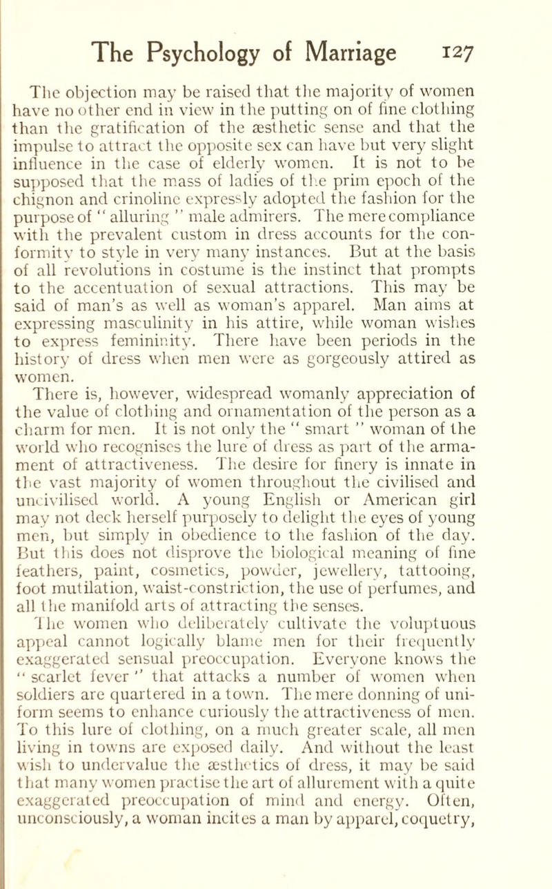 The objection may be raised that the majority of women have no other end in view in the putting on of fine clothing than the gratification of the aesthetic sense and that the impulse to attract the opposite sex can have but very slight influence in the case of elderly women. It is not to be supposed that the mass of ladies of the prim epoch of the chignon and crinoline expressly adopted the fashion for the purpose of “ alluring ” male admirers. The mere compliance with the prevalent custom in dress accounts for the con- formity to style in very many instances. But at the basis of all revolutions in costume is the instinct that prompts to the accentuation of sexual attractions. This may be said of man’s as well as woman’s apparel. Man aims at expressing masculinity in his attire, while woman wishes to express femininity. There have been periods in the history of dress when men were as gorgeously attired as women. There is, however, widespread womanly appreciation of the value of clothing and ornamentation of the person as a charm for men. It is not only the “ smart ” woman of the world who recognises the lure of dress as part of the arma¬ ment of attractiveness. The desire for finery is innate in the vast majority of women throughout the civilised and uncivilised world. A young English or American girl may not deck herself purposely to delight the eyes of young men, but simply in obedience to the fashion of the day. But this does not disprove the biological meaning of fine feathers, paint, cosmetics, powder, jewellery, tattooing, foot mutilation, waist-constriction, the use of perfumes, and all the manifold arts of attracting the senses. The women who deliberately cultivate the voluptuous appeal cannot logically blame men for their frequently exaggerated sensual preoccupation. Everyone knows the “ scarlet fever ’’ that attacks a number of women when soldiers are quartered in a town. The mere donning of uni¬ form seems to enhance curiously the attractiveness of men. To this lure of clothing, on a much greater scale, all men living in towns are exposed daily. And without the least wish to undervalue the aesthetics of dress, it may be said that many women practise the art of allurement with a quite exaggerated preoccupation of mind and energy. Often, unconsciously, a woman incites a man by apparel, coquetry,