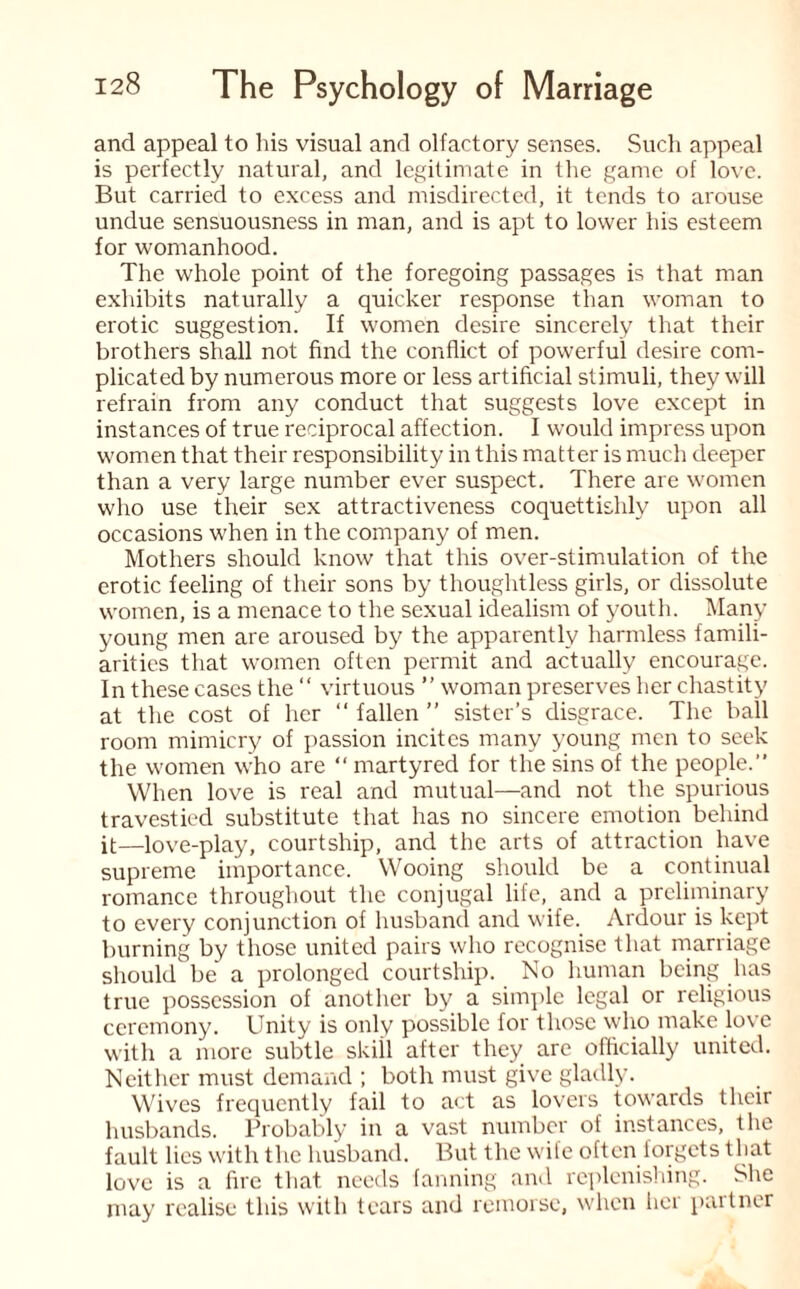 and appeal to his visual and olfactory senses. Such appeal is perfectly natural, and legitimate in the game of love. But carried to excess and misdirected, it tends to arouse undue sensuousness in man, and is apt to lower his esteem for womanhood. The whole point of the foregoing passages is that man exhibits naturally a quicker response than woman to erotic suggestion. If women desire sincerely that their brothers shall not find the conflict of powerful desire com¬ plicated by numerous more or less artificial stimuli, they will refrain from any conduct that suggests love except in instances of true reciprocal affection. I would impress upon women that their responsibility in this matter is much deeper than a very large number ever suspect. There are women who use their sex attractiveness coquettishly upon all occasions when in the company of men. Mothers should know that this over-stimulation of the erotic feeling of their sons by thoughtless girls, or dissolute women, is a menace to the sexual idealism of youth. Many young men are aroused by the apparently harmless famili¬ arities that women often permit and actually encourage. In these cases the “ virtuous ” woman preserves her chastity at the cost of her “ fallen ” sister’s disgrace. The ball room mimicry of passion incites many young men to seek the women who are “ martyred for the sins of the people.” When love is real and mutual—and not the spurious travestied substitute that has no sincere emotion behind it—love-play, courtship, and the arts of attraction have supreme importance. Wooing should be a continual romance throughout the conjugal life, and a preliminary to every conjunction of husband and wife. Ardour is kept burning by those united pairs who recognise that marriage should be a prolonged courtship. No human being has true possession of another by a simple legal or religious ceremony. Unity is only possible for those who make love with a more subtle skill after they are officially united. Neither must demand ; both must give gladly. Wives frequently fail to act as lovers towards their husbands. Probably in a vast number of instances, the fault lies with the husband. But the wife often forgets that love is a fire that needs fanning and replenishing. She may realise this with tears and remorse, when her partner