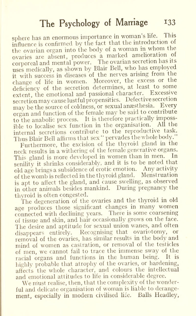 sphere has an enormous importance in woman’s life. 1 his influence is confirmed by the fact that the introduction of the ovarian organ into the body of a woman in whom the ovaries are absent, produces a marked amelioration of corporeal and mental power. I he ovarian secretion has its uses medically, as shown by I31air Bell, who has employed it with success in diseases of the nerves arising from the change of life in women. Moreover, the excess or the deficiency of the secretion determines, at least to some extent, the emotional and passional character. Excessive secretion may cause lustful propensities. Defective secret ion may be the source of coldness, or sexual anaesthesia. Every organ and function of the female may be said to contribute to the anabolic process. It is therefore practically imposs¬ ible to localise sex function in the organisation. All the internal secretions contribute to the reproductive task. Thus Blair Bell affirms that sex “ pervades the whole body.” Furthermore, the excision of the thyroid gland in the neck results in a withering of the female generative organs. This gland is more developed in women than in men. In senility it shrinks considerably, and it is to be noted that old age brings a subsidence of erotic emotion. Any activity of the womb is reflected in the thyroid gland. Menstruation is apt to affect the gland, and cause swelling, as observed in other animals besides mankind. During pregnancy the thyroid is often congested. the degeneration of the ovaries and the thyroid in old age produces those significant changes in many women connected with declining years. There is some coarsening of tissue and skin, and hair occasionally grows on the face. The desire and aptitude for sexual union wanes, and often disappears entirely. Recognising that ovariotomy, or removal of the ovaries, has similar results in the body and mind of women as castration, or removal of the testicles of men, we cannot fail to trace the immense sway of the racial organs and functions in the human being. It is highly probable that atrophy of the ovaries, or hardening, affects the whole character, and colours the intellectual and emotional attitudes to life in considerable degree. We must realise, then, that the complexity of the wonder¬ ful and delicate organisation of woman is liable to derange¬ ment, especially in modern civilised life. Balls Headley,